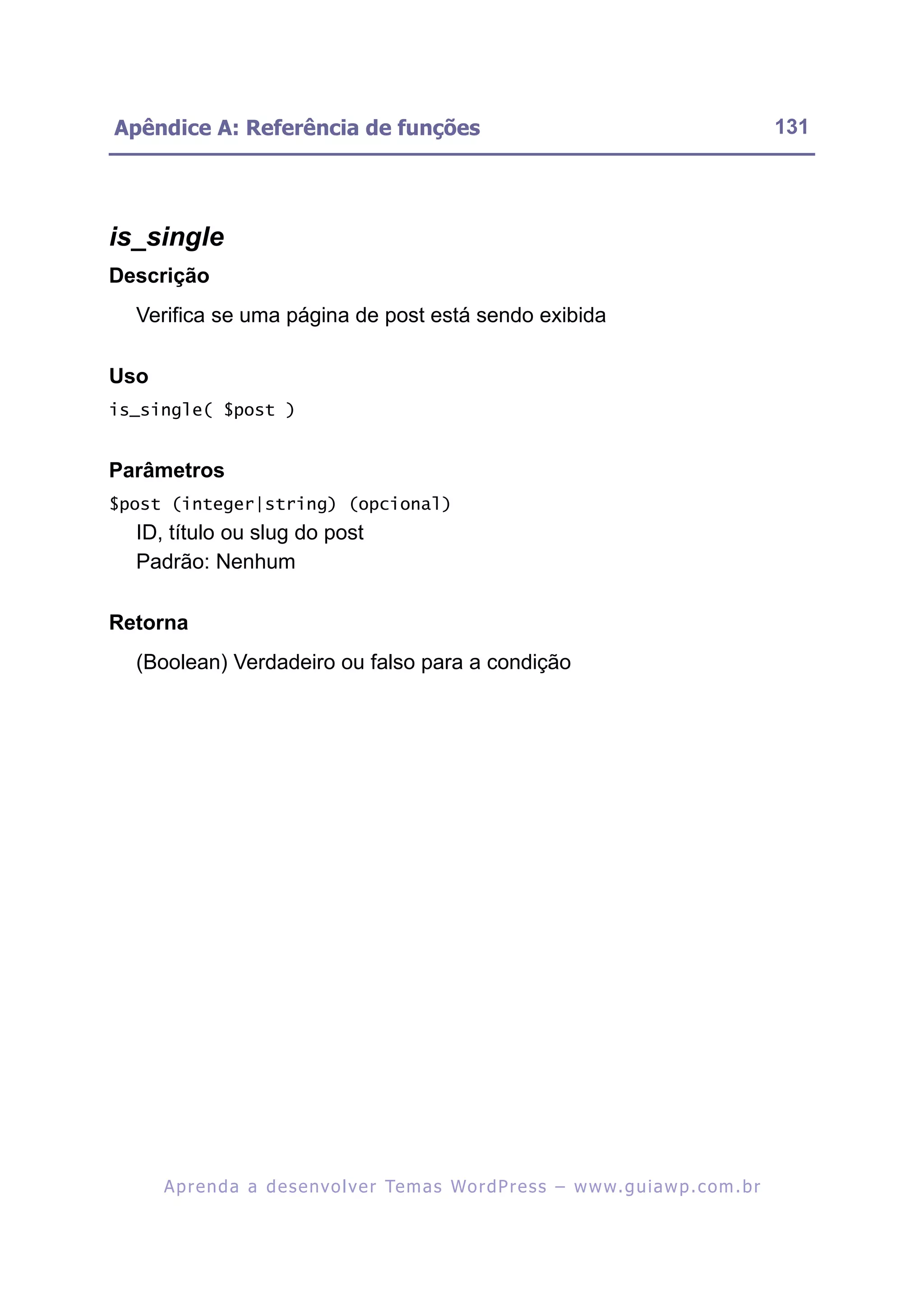 Apêndice A: Referência de funções                                                                         131




is_single
Descrição
  Verifica se uma página de post está sendo exibida

Uso
is_single( $post )


Parâmetros
$post (integer|string) (opcional)
  ID, título ou slug do post
  Padrão: Nenhum

Retorna
  (Boolean) Verdadeiro ou falso para a condição




      A p r e n d a a d e s e nv o l v e r Te m a s Wo r d P r e s s – w w w. g u i a w p . c o m . b r
 