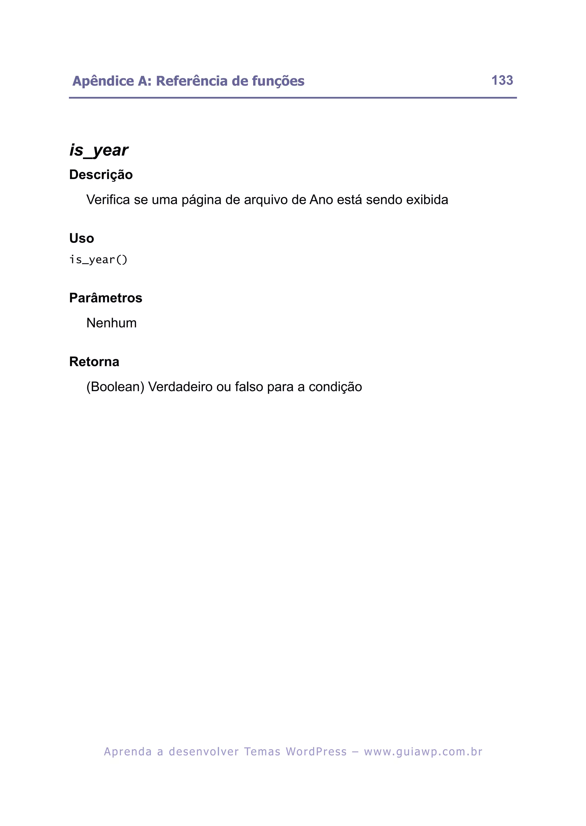 Apêndice A: Referência de funções                                                                         133




is_year
Descrição
  Verifica se uma página de arquivo de Ano está sendo exibida

Uso
is_year()


Parâmetros
  Nenhum

Retorna
  (Boolean) Verdadeiro ou falso para a condição




      A p r e n d a a d e s e nv o l v e r Te m a s Wo r d P r e s s – w w w. g u i a w p . c o m . b r
 