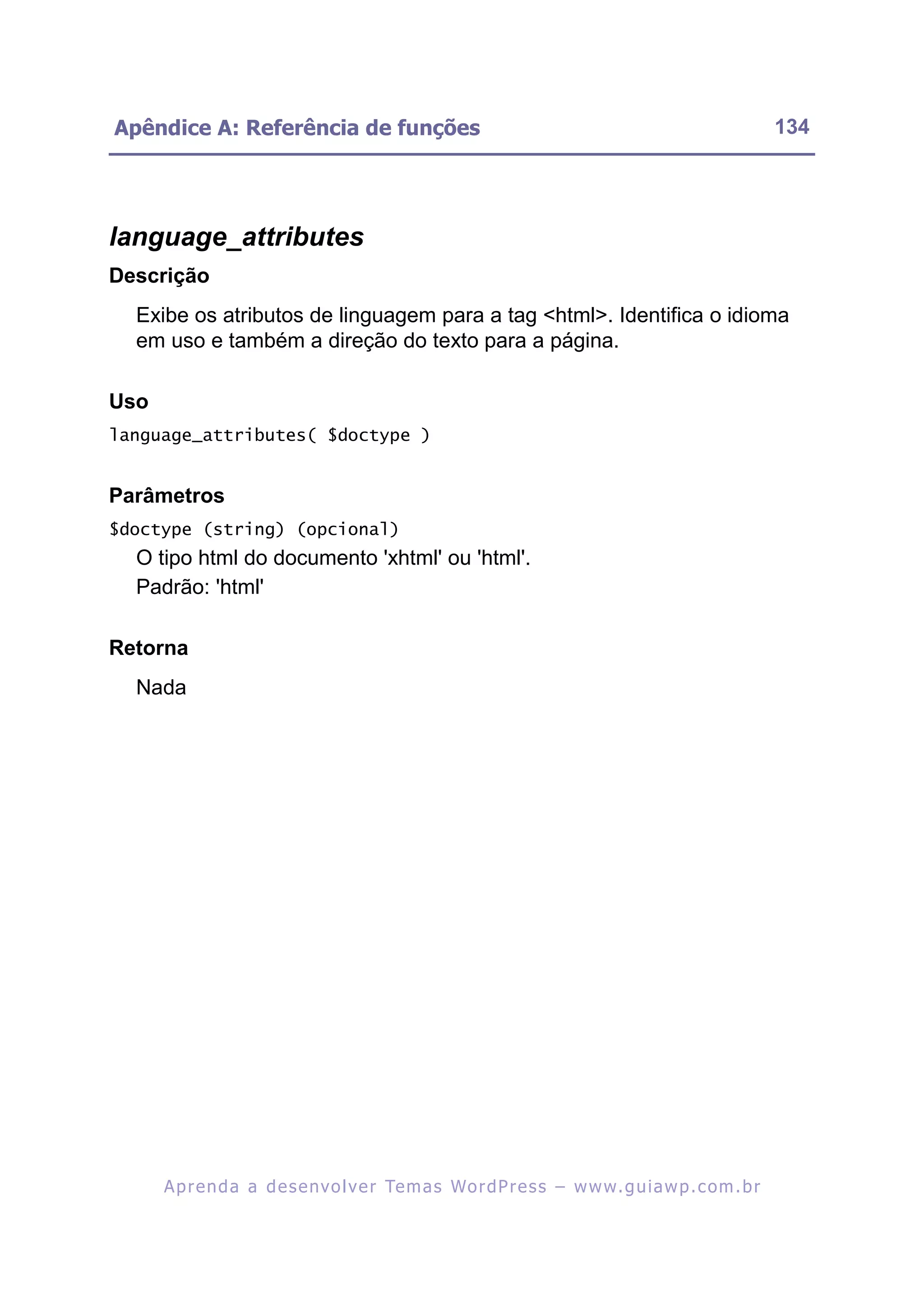 Apêndice A: Referência de funções                                                                         134




language_attributes
Descrição
  Exibe os atributos de linguagem para a tag <html>. Identifica o idioma
  em uso e também a direção do texto para a página.

Uso
language_attributes( $doctype )


Parâmetros
$doctype (string) (opcional)
  O tipo html do documento 'xhtml' ou 'html'.
  Padrão: 'html'

Retorna
  Nada




      A p r e n d a a d e s e nv o l v e r Te m a s Wo r d P r e s s – w w w. g u i a w p . c o m . b r
 