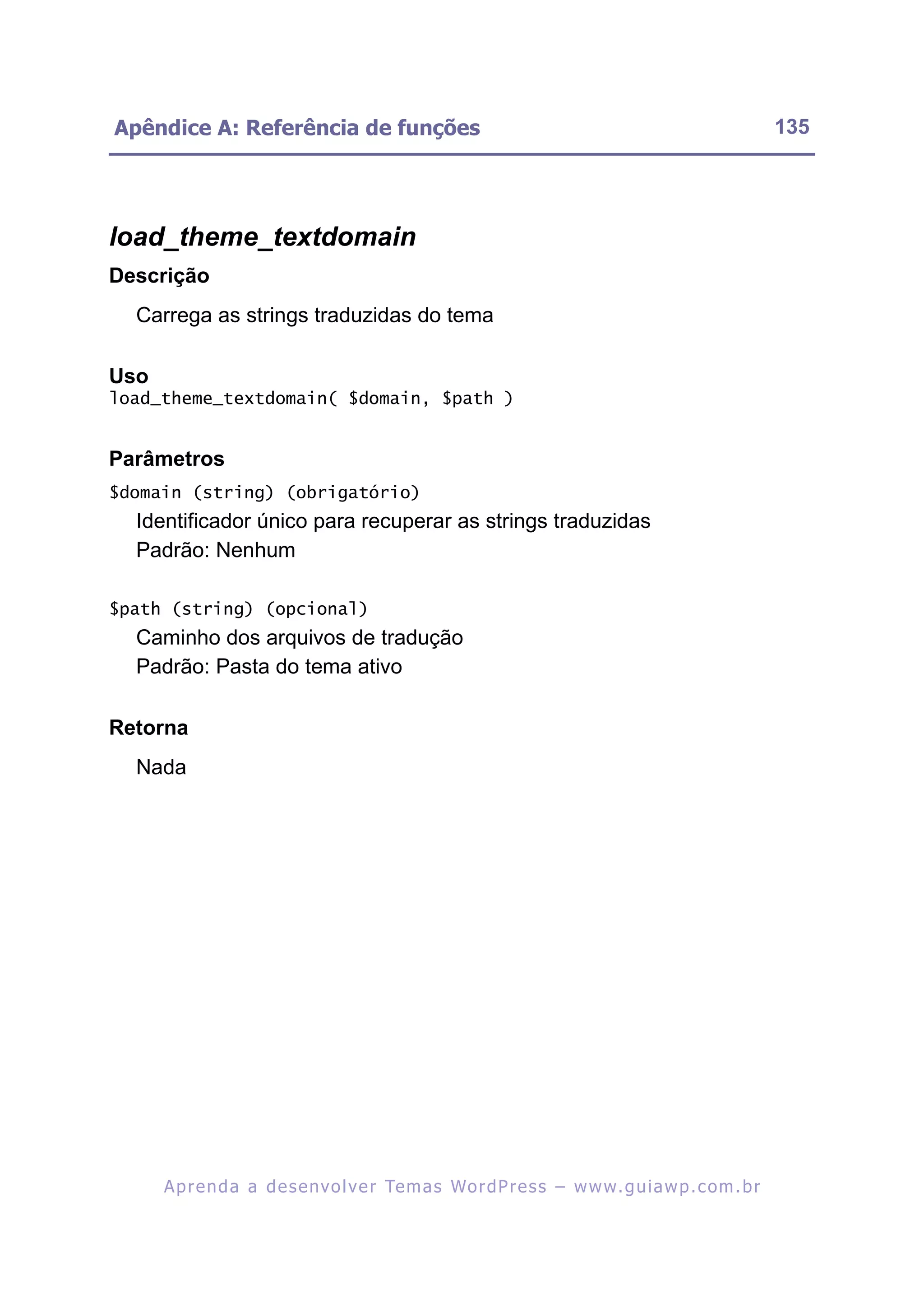 Apêndice A: Referência de funções                                                                         135




load_theme_textdomain
Descrição
  Carrega as strings traduzidas do tema

Uso
load_theme_textdomain( $domain, $path )


Parâmetros
$domain (string) (obrigatório)
  Identificador único para recuperar as strings traduzidas
  Padrão: Nenhum

$path (string) (opcional)
  Caminho dos arquivos de tradução
  Padrão: Pasta do tema ativo

Retorna
  Nada




      A p r e n d a a d e s e nv o l v e r Te m a s Wo r d P r e s s – w w w. g u i a w p . c o m . b r
 