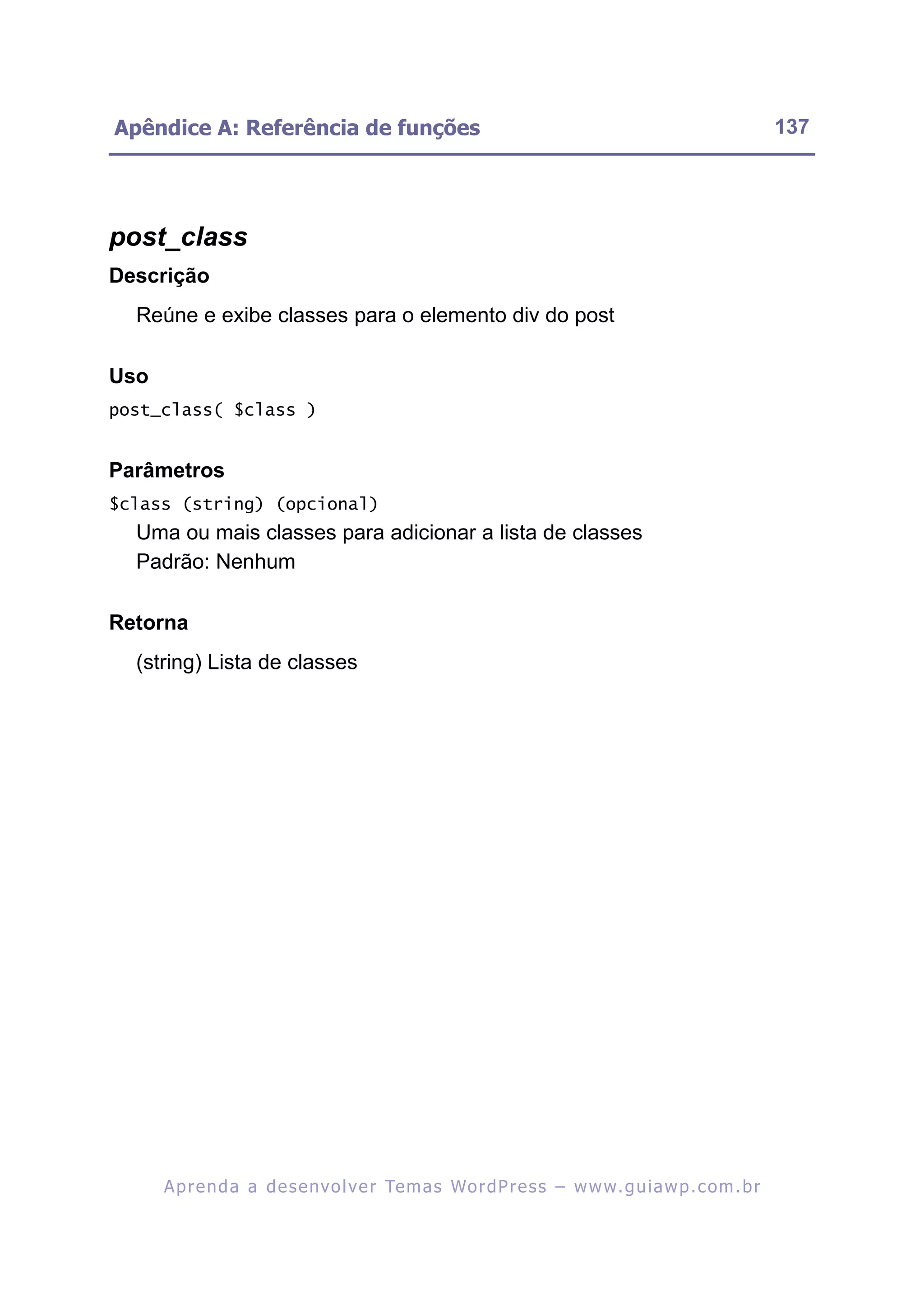 Apêndice A: Referência de funções                                                                         137




post_class
Descrição
  Reúne e exibe classes para o elemento div do post

Uso
post_class( $class )


Parâmetros
$class (string) (opcional)
  Uma ou mais classes para adicionar a lista de classes
  Padrão: Nenhum

Retorna
  (string) Lista de classes




      A p r e n d a a d e s e nv o l v e r Te m a s Wo r d P r e s s – w w w. g u i a w p . c o m . b r
 