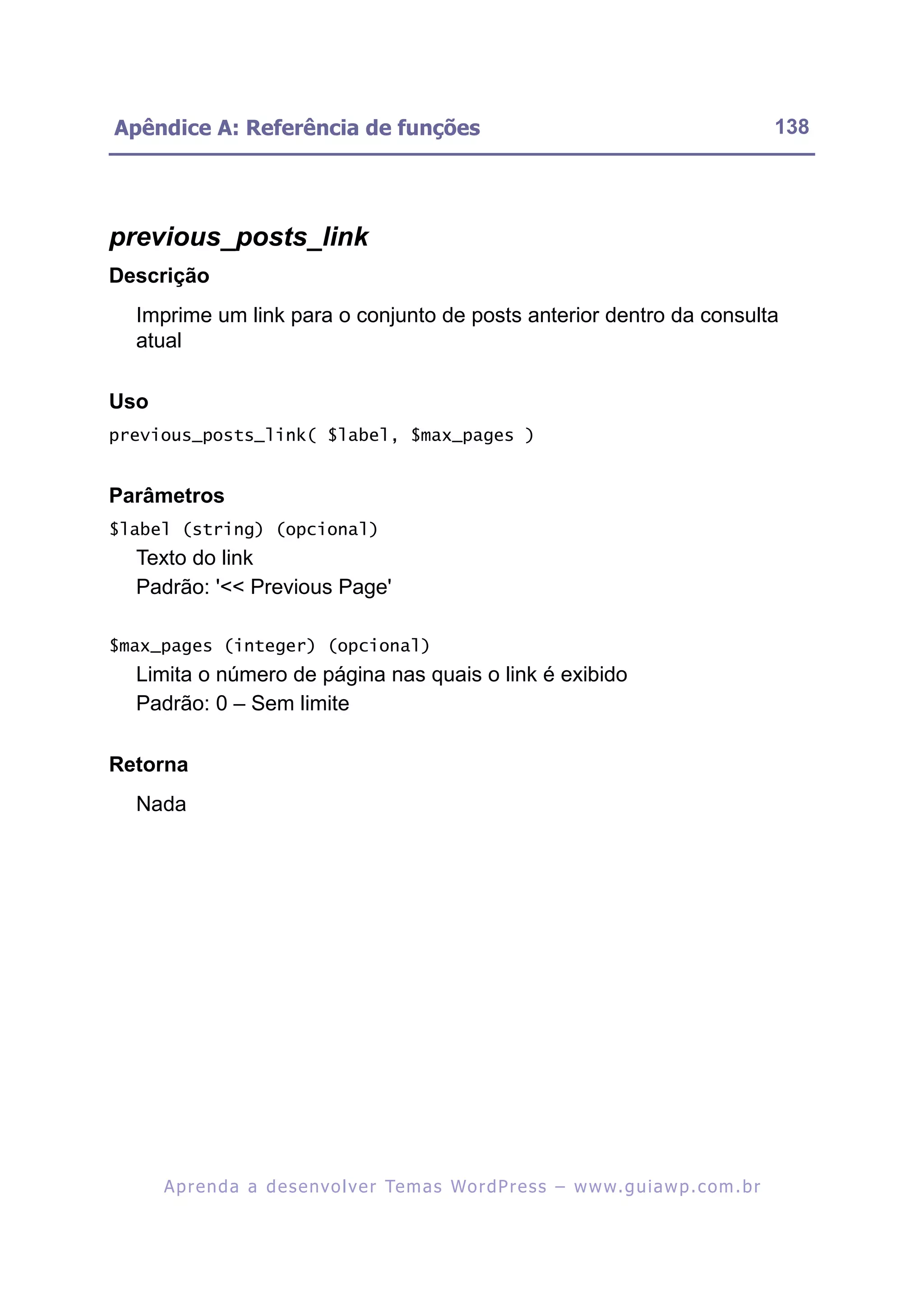 Apêndice A: Referência de funções                                                                         138




previous_posts_link
Descrição
  Imprime um link para o conjunto de posts anterior dentro da consulta
  atual

Uso
previous_posts_link( $label, $max_pages )


Parâmetros
$label (string) (opcional)
  Texto do link
  Padrão: '<< Previous Page'

$max_pages (integer) (opcional)
  Limita o número de página nas quais o link é exibido
  Padrão: 0 – Sem limite

Retorna
  Nada




      A p r e n d a a d e s e nv o l v e r Te m a s Wo r d P r e s s – w w w. g u i a w p . c o m . b r
 