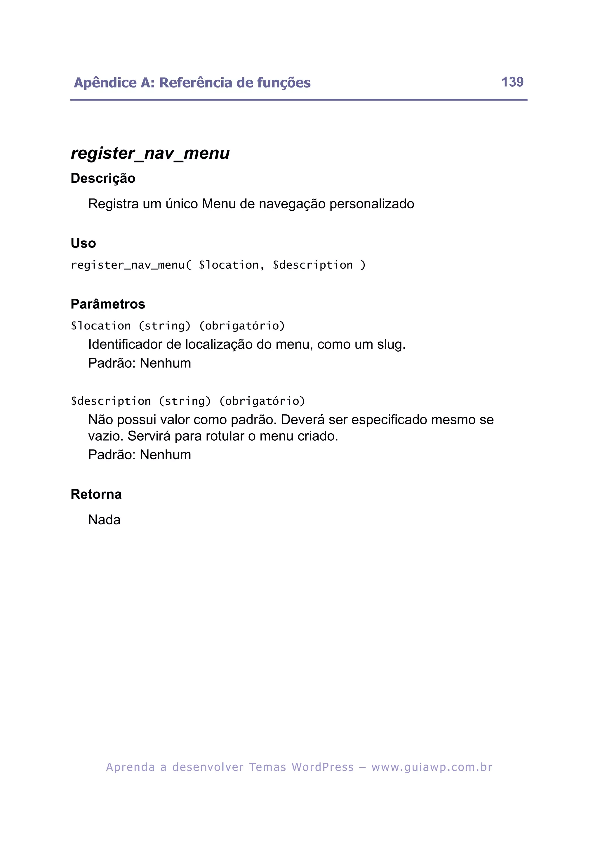 Apêndice A: Referência de funções                                                                         139




register_nav_menu
Descrição
  Registra um único Menu de navegação personalizado

Uso
register_nav_menu( $location, $description )


Parâmetros
$location (string) (obrigatório)
  Identificador de localização do menu, como um slug.
  Padrão: Nenhum

$description (string) (obrigatório)
  Não possui valor como padrão. Deverá ser especificado mesmo se
  vazio. Servirá para rotular o menu criado.
  Padrão: Nenhum

Retorna
  Nada




      A p r e n d a a d e s e nv o l v e r Te m a s Wo r d P r e s s – w w w. g u i a w p . c o m . b r
 