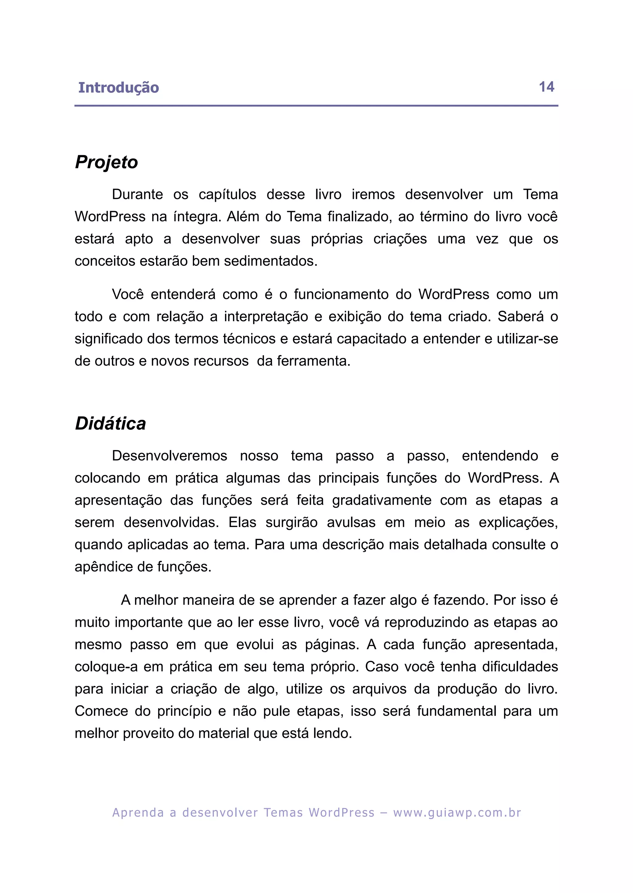 Introdução                                                                                               14




Projeto
     Durante os capítulos desse livro iremos desenvolver um Tema
WordPress na íntegra. Além do Tema finalizado, ao término do livro você
estará apto a desenvolver suas próprias criações uma vez que os
conceitos estarão bem sedimentados.

     Você entenderá como é o funcionamento do WordPress como um
todo e com relação a interpretação e exibição do tema criado. Saberá o
significado dos termos técnicos e estará capacitado a entender e utilizar-se
de outros e novos recursos da ferramenta.



Didática
     Desenvolveremos nosso tema passo a passo, entendendo e
colocando em prática algumas das principais funções do WordPress. A
apresentação das funções será feita gradativamente com as etapas a
serem desenvolvidas. Elas surgirão avulsas em meio as explicações,
quando aplicadas ao tema. Para uma descrição mais detalhada consulte o
apêndice de funções.

       A melhor maneira de se aprender a fazer algo é fazendo. Por isso é
muito importante que ao ler esse livro, você vá reproduzindo as etapas ao
mesmo passo em que evolui as páginas. A cada função apresentada,
coloque-a em prática em seu tema próprio. Caso você tenha dificuldades
para iniciar a criação de algo, utilize os arquivos da produção do livro.
Comece do princípio e não pule etapas, isso será fundamental para um
melhor proveito do material que está lendo.




     A p r e n d a a d e s e nv o l v e r Te m a s Wo r d P r e s s – w w w. g u i a w p . c o m . b r
 