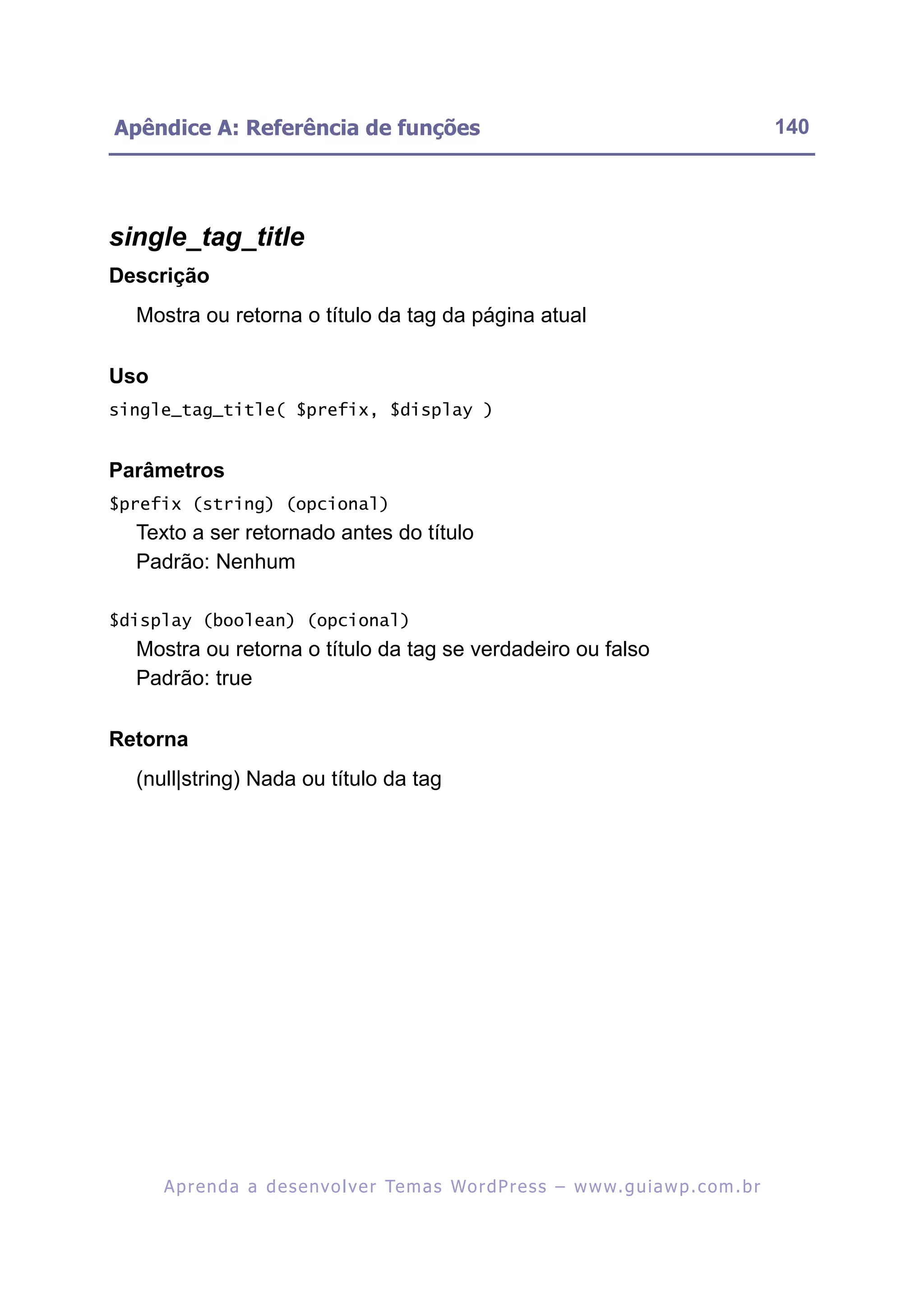 Apêndice A: Referência de funções                                                                         140




single_tag_title
Descrição
  Mostra ou retorna o título da tag da página atual

Uso
single_tag_title( $prefix, $display )


Parâmetros
$prefix (string) (opcional)
  Texto a ser retornado antes do título
  Padrão: Nenhum

$display (boolean) (opcional)
  Mostra ou retorna o título da tag se verdadeiro ou falso
  Padrão: true

Retorna
  (null|string) Nada ou título da tag




      A p r e n d a a d e s e nv o l v e r Te m a s Wo r d P r e s s – w w w. g u i a w p . c o m . b r
 