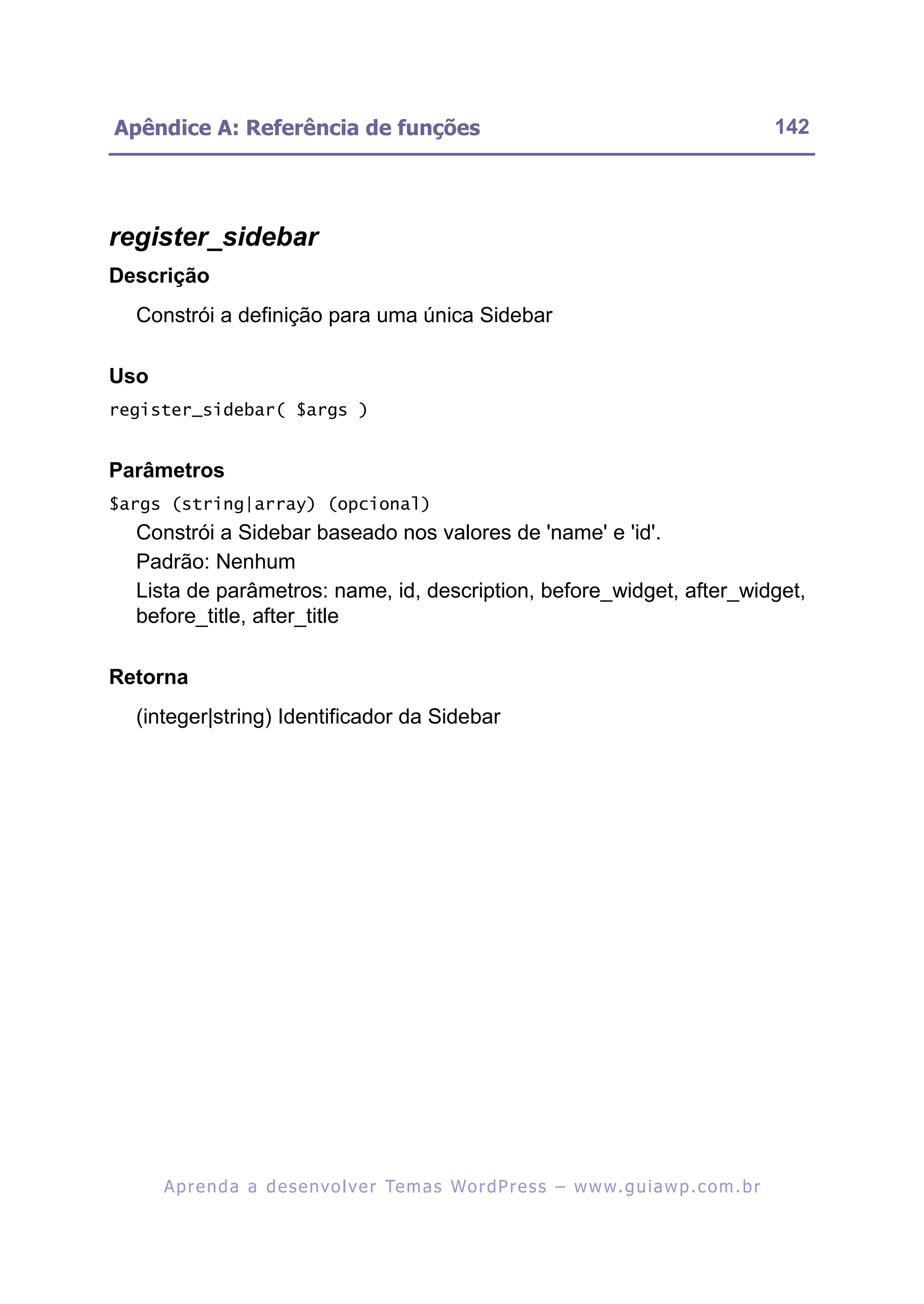 Apêndice A: Referência de funções                                                                         142




register_sidebar
Descrição
  Constrói a definição para uma única Sidebar

Uso
register_sidebar( $args )


Parâmetros
$args (string|array) (opcional)
  Constrói a Sidebar baseado nos valores de 'name' e 'id'.
  Padrão: Nenhum
  Lista de parâmetros: name, id, description, before_widget, after_widget,
  before_title, after_title

Retorna
  (integer|string) Identificador da Sidebar




      A p r e n d a a d e s e nv o l v e r Te m a s Wo r d P r e s s – w w w. g u i a w p . c o m . b r
 