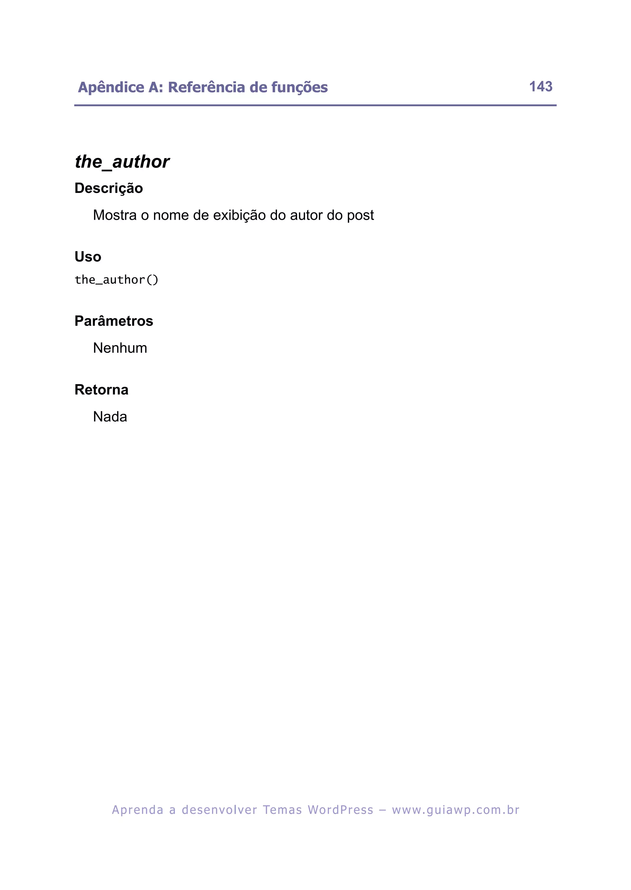 Apêndice A: Referência de funções                                                                         143




the_author
Descrição
  Mostra o nome de exibição do autor do post

Uso
the_author()


Parâmetros
  Nenhum

Retorna
  Nada




      A p r e n d a a d e s e nv o l v e r Te m a s Wo r d P r e s s – w w w. g u i a w p . c o m . b r
 