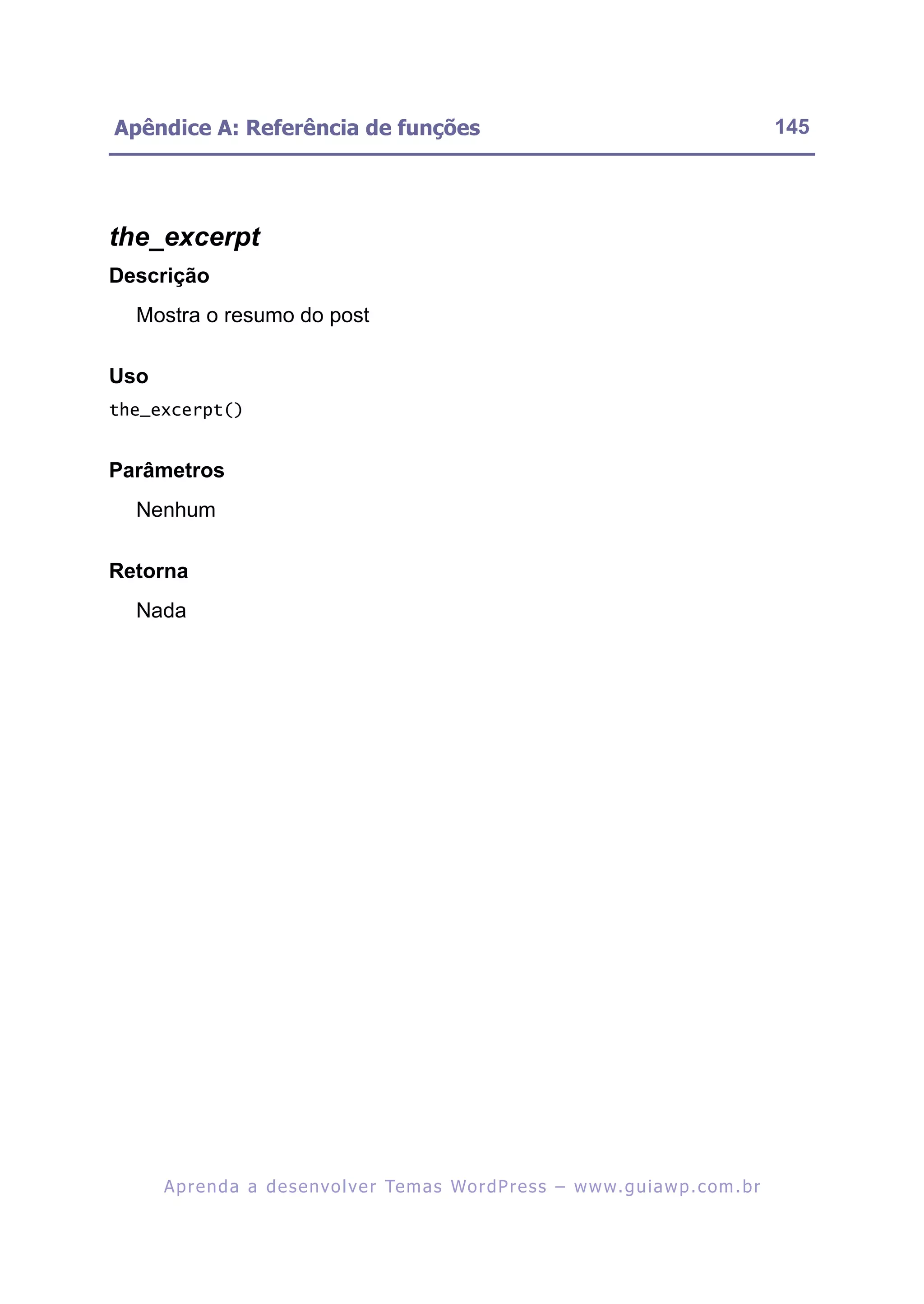 Apêndice A: Referência de funções                                                                         145




the_excerpt
Descrição
  Mostra o resumo do post

Uso
the_excerpt()


Parâmetros
  Nenhum

Retorna
  Nada




      A p r e n d a a d e s e nv o l v e r Te m a s Wo r d P r e s s – w w w. g u i a w p . c o m . b r
 
