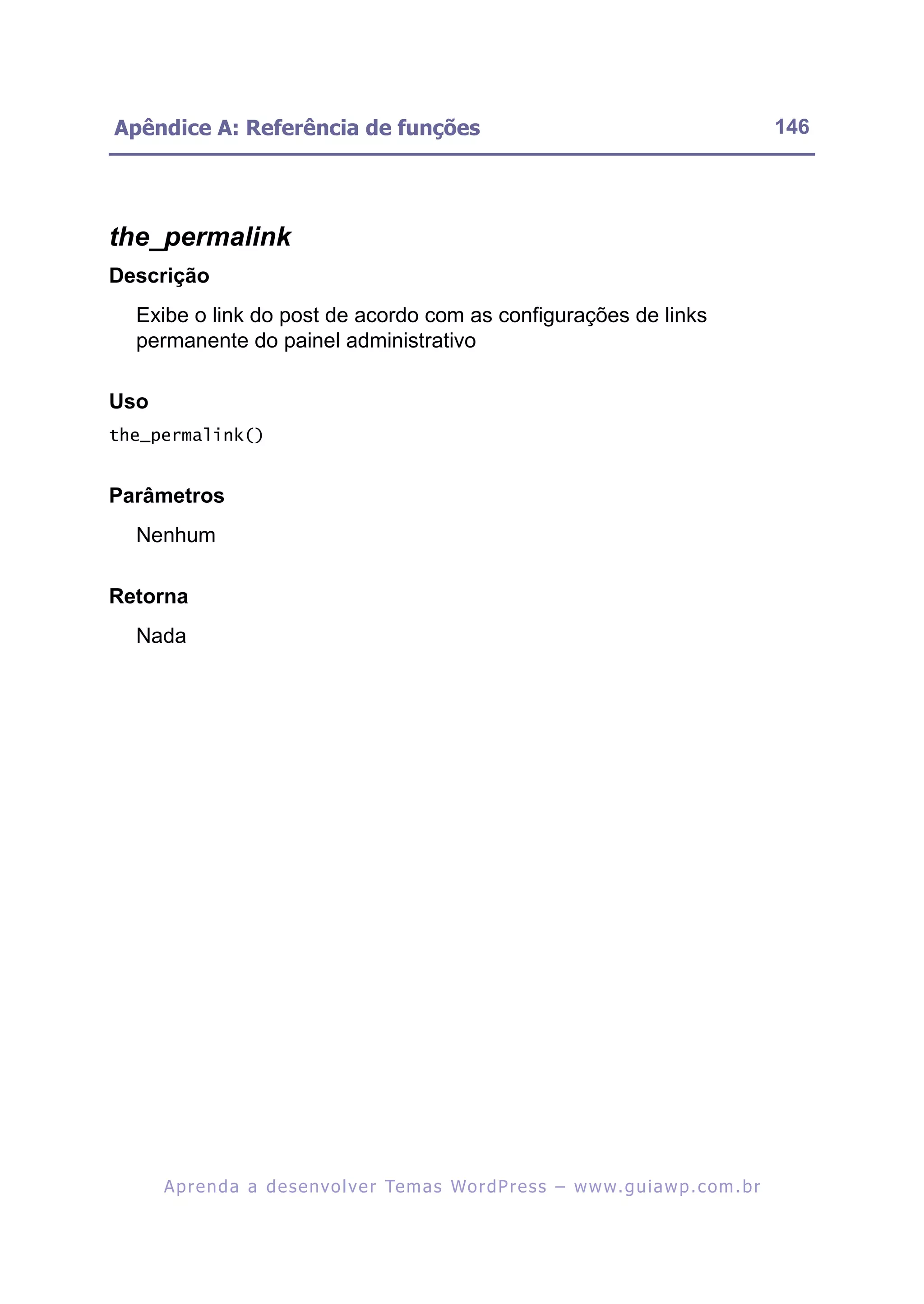 Apêndice A: Referência de funções                                                                         146




the_permalink
Descrição
  Exibe o link do post de acordo com as configurações de links
  permanente do painel administrativo

Uso
the_permalink()


Parâmetros
  Nenhum

Retorna
  Nada




      A p r e n d a a d e s e nv o l v e r Te m a s Wo r d P r e s s – w w w. g u i a w p . c o m . b r
 