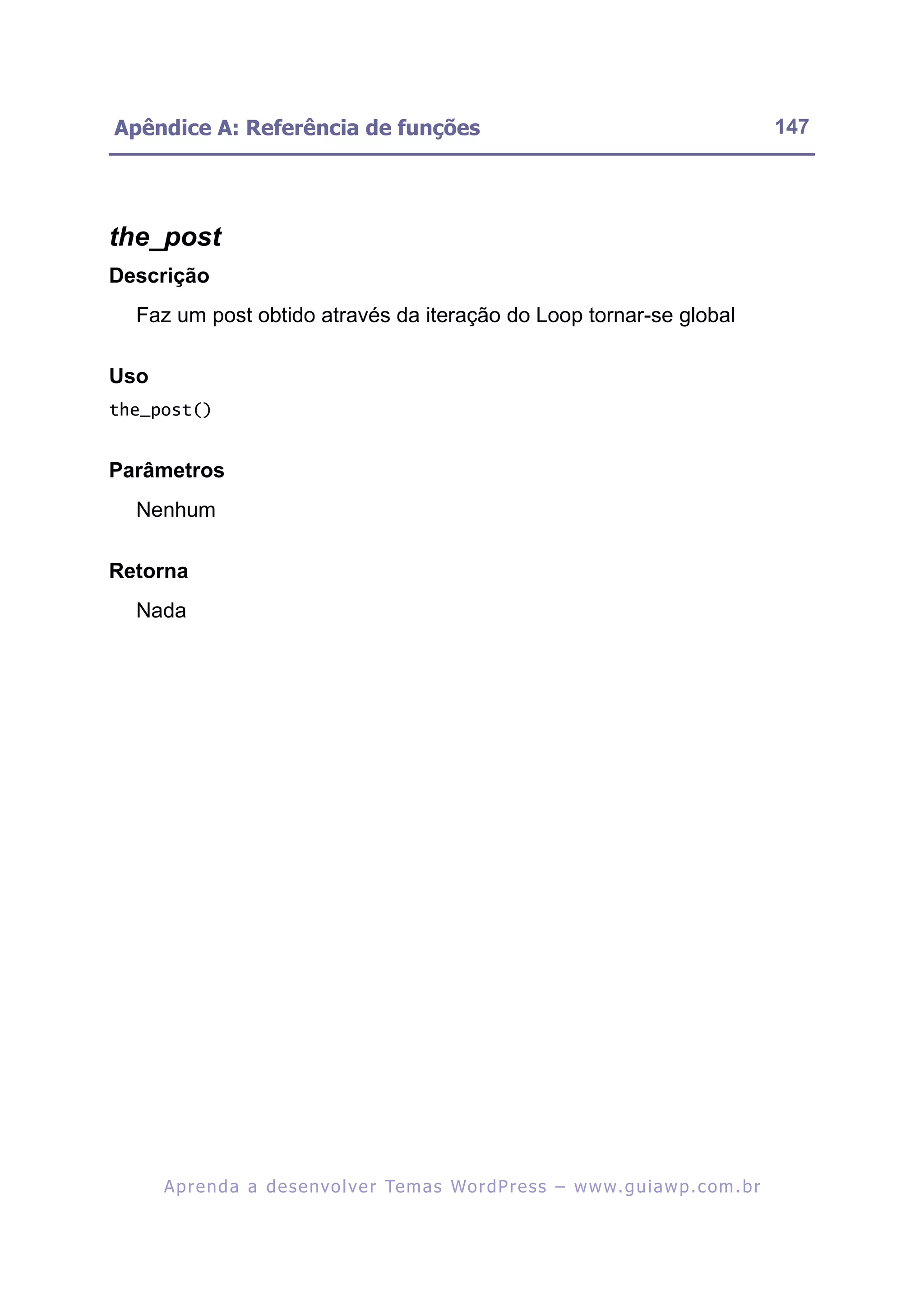 Apêndice A: Referência de funções                                                                         147




the_post
Descrição
  Faz um post obtido através da iteração do Loop tornar-se global

Uso
the_post()


Parâmetros
  Nenhum

Retorna
  Nada




      A p r e n d a a d e s e nv o l v e r Te m a s Wo r d P r e s s – w w w. g u i a w p . c o m . b r
 