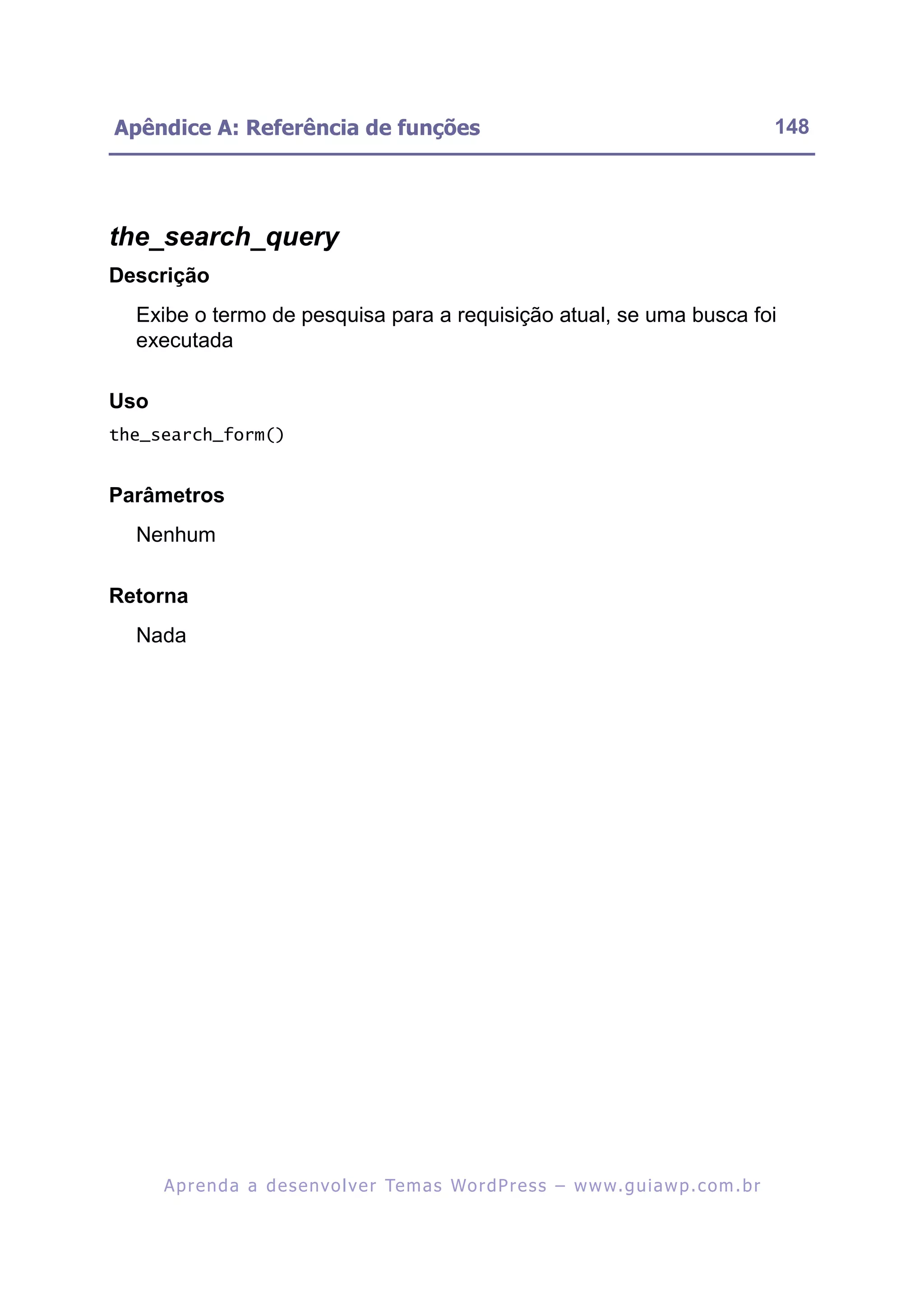 Apêndice A: Referência de funções                                                                         148




the_search_query
Descrição
  Exibe o termo de pesquisa para a requisição atual, se uma busca foi
  executada

Uso
the_search_form()


Parâmetros
  Nenhum

Retorna
  Nada




      A p r e n d a a d e s e nv o l v e r Te m a s Wo r d P r e s s – w w w. g u i a w p . c o m . b r
 