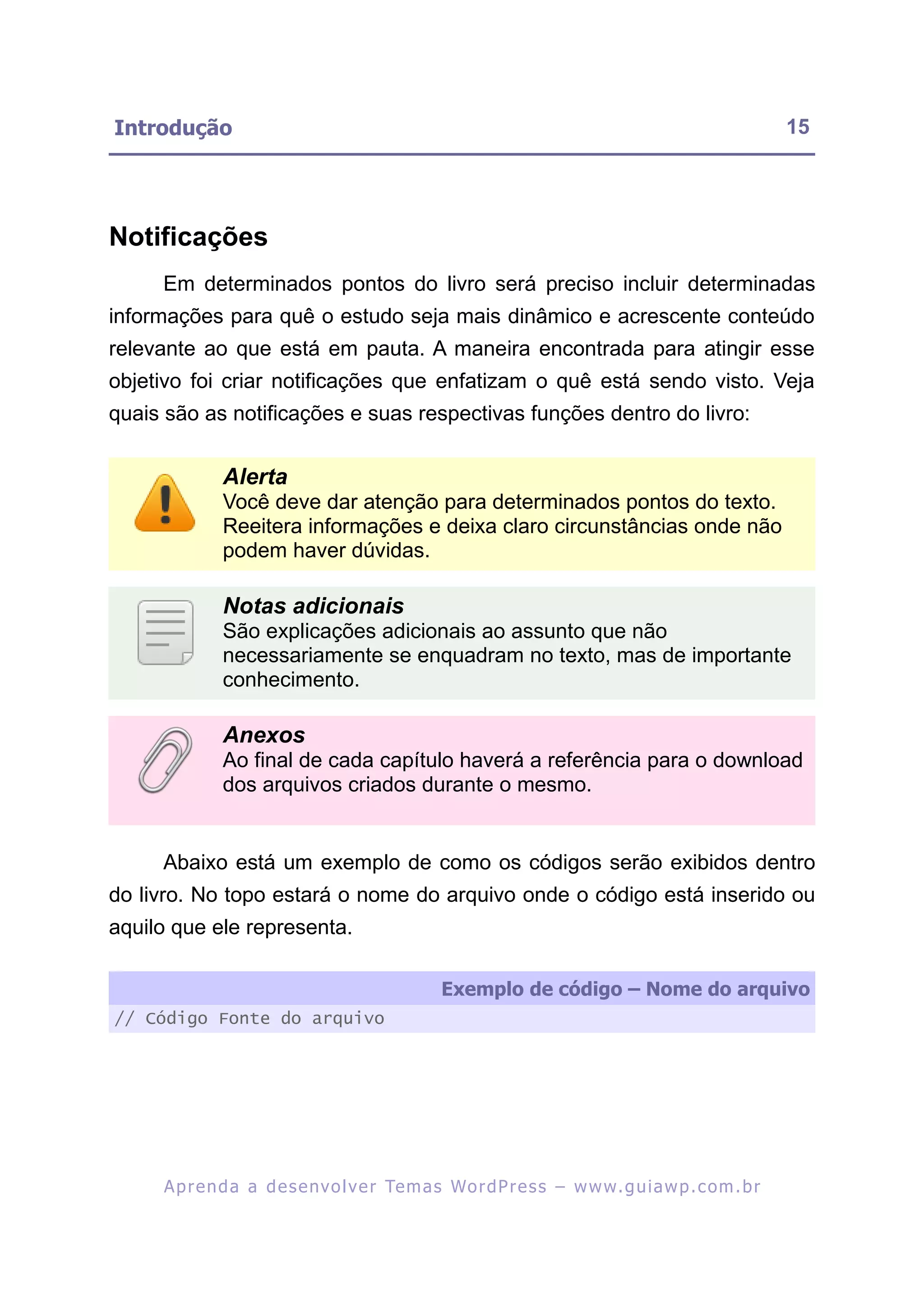 Introdução                                                                                               15




Notificações
     Em determinados pontos do livro será preciso incluir determinadas
informações para quê o estudo seja mais dinâmico e acrescente conteúdo
relevante ao que está em pauta. A maneira encontrada para atingir esse
objetivo foi criar notificações que enfatizam o quê está sendo visto. Veja
quais são as notificações e suas respectivas funções dentro do livro:


              Alerta
              Você deve dar atenção para determinados pontos do texto.
              Reeitera informações e deixa claro circunstâncias onde não
              podem haver dúvidas.

              Notas adicionais
              São explicações adicionais ao assunto que não
              necessariamente se enquadram no texto, mas de importante
              conhecimento.

              Anexos
              Ao final de cada capítulo haverá a referência para o download
              dos arquivos criados durante o mesmo.


     Abaixo está um exemplo de como os códigos serão exibidos dentro
do livro. No topo estará o nome do arquivo onde o código está inserido ou
aquilo que ele representa.

                                                  Exemplo de código – Nome do arquivo
// Código Fonte do arquivo




     A p r e n d a a d e s e nv o l v e r Te m a s Wo r d P r e s s – w w w. g u i a w p . c o m . b r
 