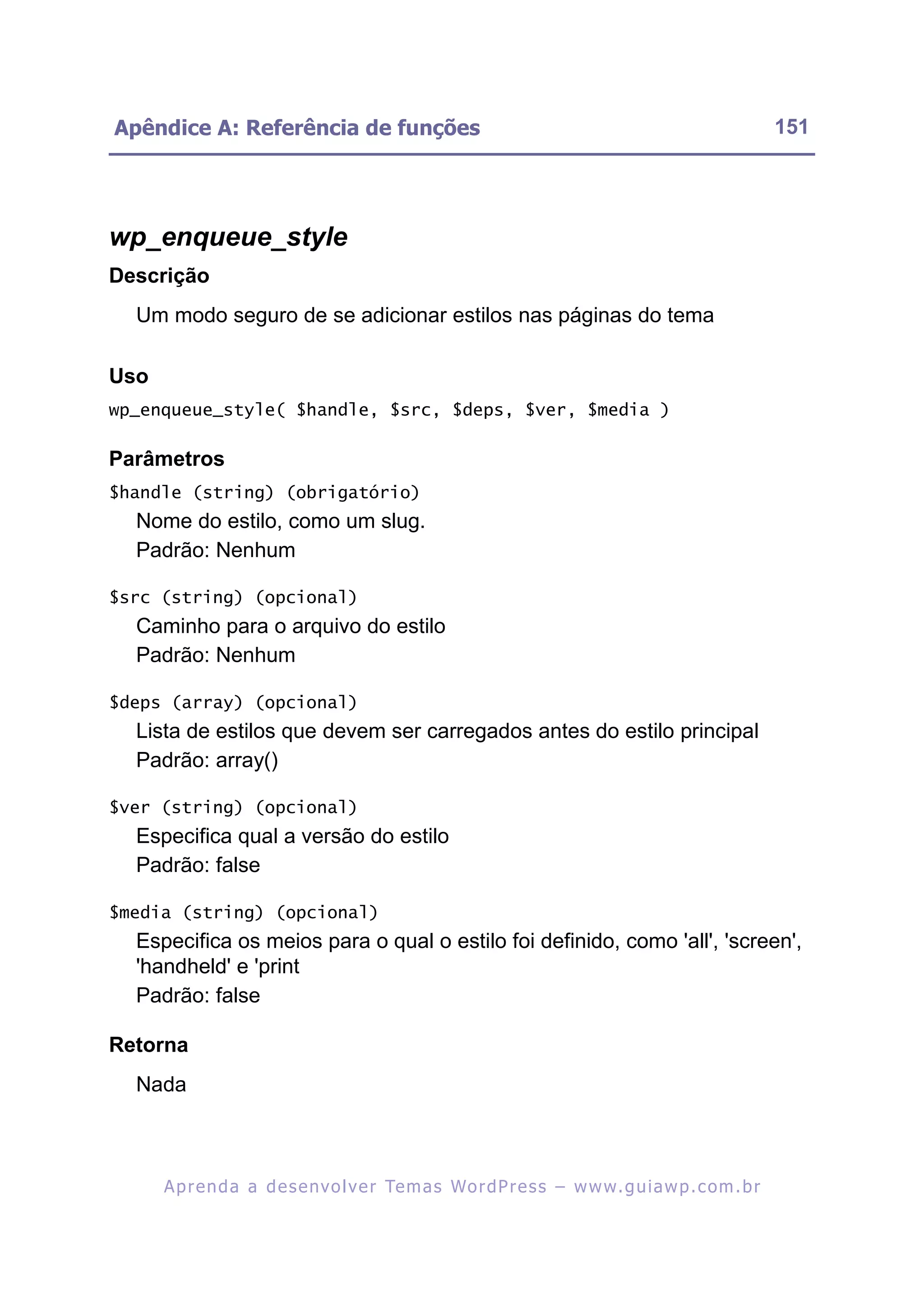 Apêndice A: Referência de funções                                                                         151




wp_enqueue_style
Descrição
  Um modo seguro de se adicionar estilos nas páginas do tema

Uso
wp_enqueue_style( $handle, $src, $deps, $ver, $media )

Parâmetros
$handle (string) (obrigatório)
  Nome do estilo, como um slug.
  Padrão: Nenhum

$src (string) (opcional)
  Caminho para o arquivo do estilo
  Padrão: Nenhum

$deps (array) (opcional)
  Lista de estilos que devem ser carregados antes do estilo principal
  Padrão: array()

$ver (string) (opcional)
  Especifica qual a versão do estilo
  Padrão: false

$media (string) (opcional)
  Especifica os meios para o qual o estilo foi definido, como 'all', 'screen',
  'handheld' e 'print
  Padrão: false

Retorna
  Nada



      A p r e n d a a d e s e nv o l v e r Te m a s Wo r d P r e s s – w w w. g u i a w p . c o m . b r
 