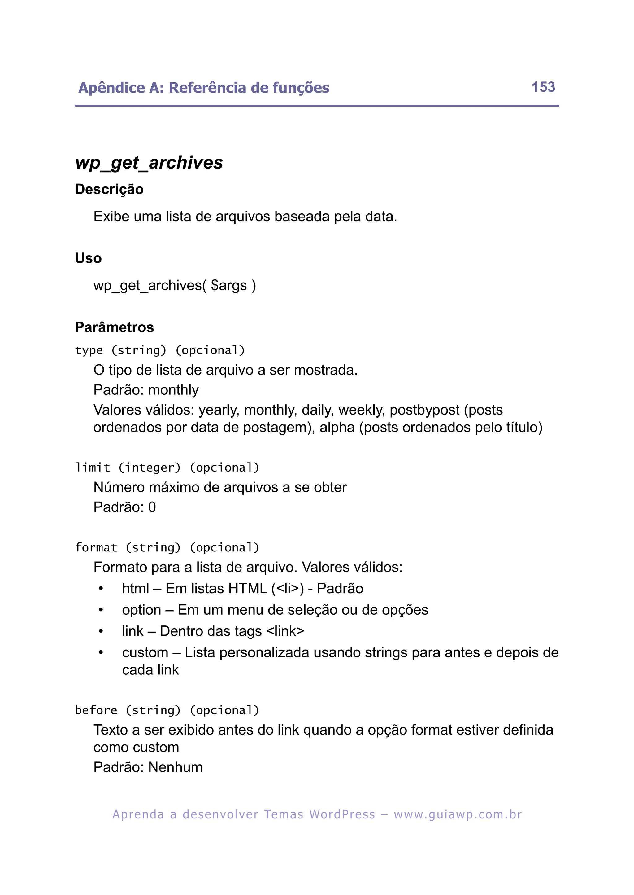 Apêndice A: Referência de funções                                                                         153




wp_get_archives
Descrição
  Exibe uma lista de arquivos baseada pela data.

Uso
  wp_get_archives( $args )

Parâmetros
type (string) (opcional)
  O tipo de lista de arquivo a ser mostrada.
  Padrão: monthly
  Valores válidos: yearly, monthly, daily, weekly, postbypost (posts
  ordenados por data de postagem), alpha (posts ordenados pelo título)

limit (integer) (opcional)
  Número máximo de arquivos a se obter
  Padrão: 0

format (string) (opcional)
  Formato para a lista de arquivo. Valores válidos:
   • html – Em listas HTML (<li>) - Padrão
   • option – Em um menu de seleção ou de opções
   • link – Dentro das tags <link>
   • custom – Lista personalizada usando strings para antes e depois de
      cada link

before (string) (opcional)
  Texto a ser exibido antes do link quando a opção format estiver definida
  como custom
  Padrão: Nenhum


      A p r e n d a a d e s e nv o l v e r Te m a s Wo r d P r e s s – w w w. g u i a w p . c o m . b r
 
