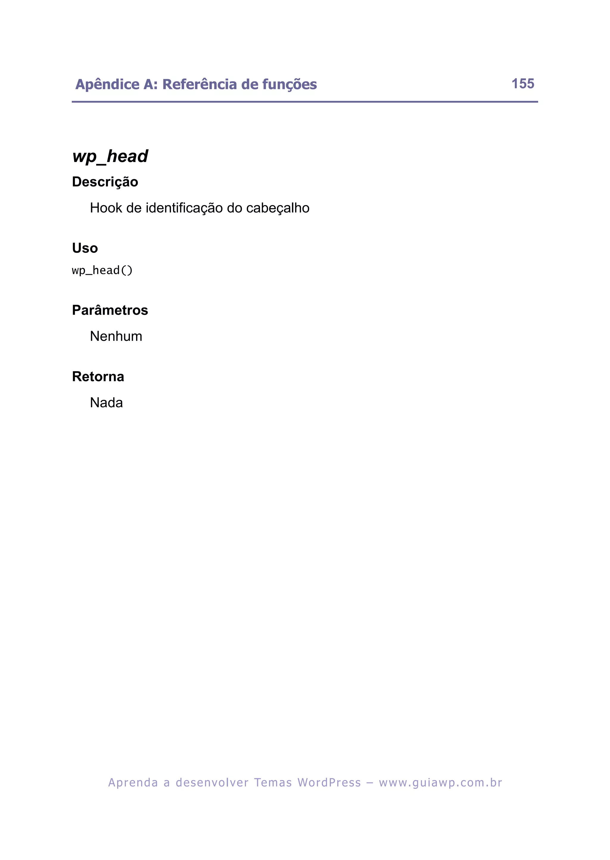 Apêndice A: Referência de funções                                                                         155




wp_head
Descrição
  Hook de identificação do cabeçalho

Uso
wp_head()


Parâmetros
  Nenhum

Retorna
  Nada




      A p r e n d a a d e s e nv o l v e r Te m a s Wo r d P r e s s – w w w. g u i a w p . c o m . b r
 