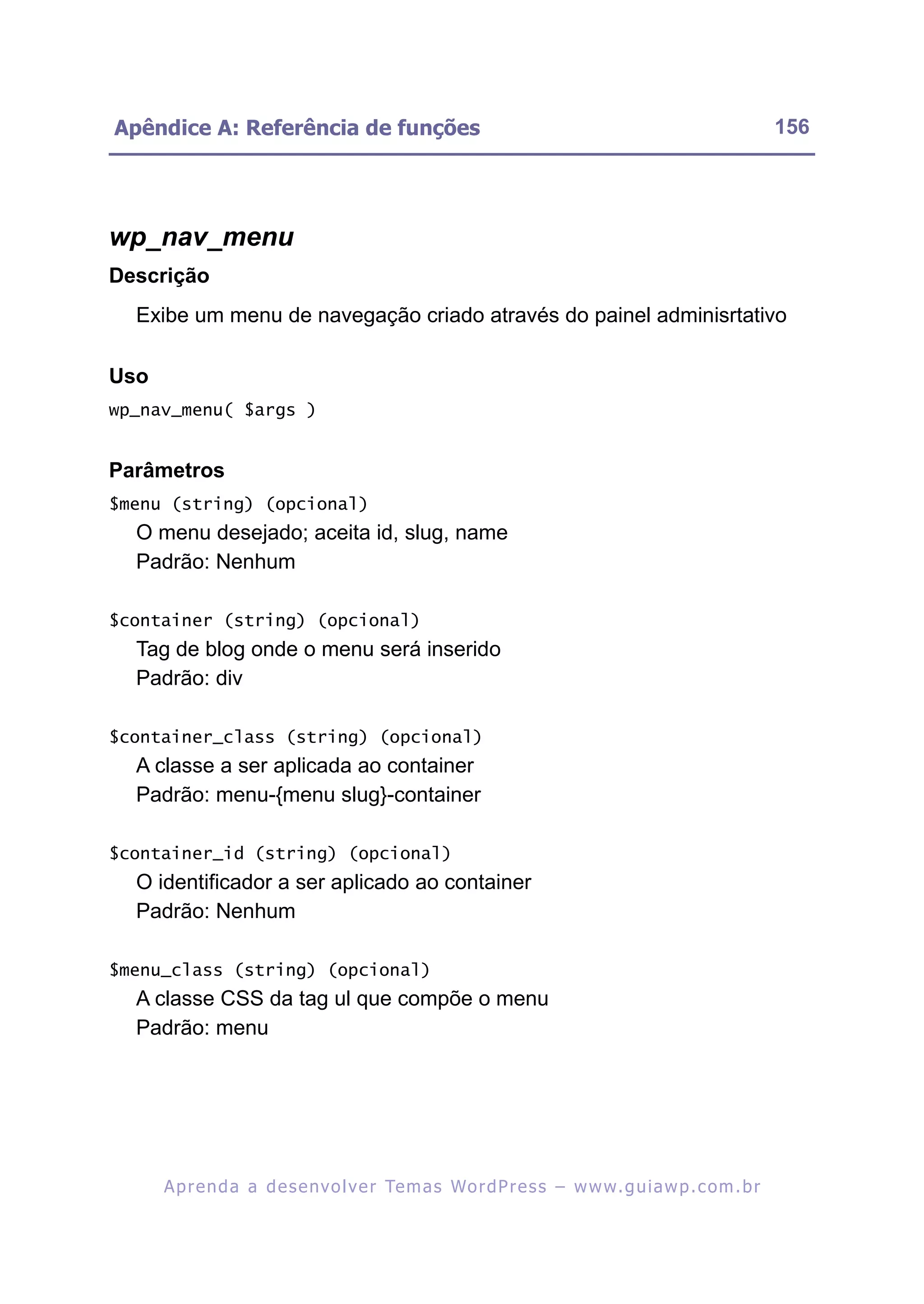 Apêndice A: Referência de funções                                                                         156




wp_nav_menu
Descrição
  Exibe um menu de navegação criado através do painel adminisrtativo

Uso
wp_nav_menu( $args )


Parâmetros
$menu (string) (opcional)
  O menu desejado; aceita id, slug, name
  Padrão: Nenhum

$container (string) (opcional)
  Tag de blog onde o menu será inserido
  Padrão: div

$container_class (string) (opcional)
  A classe a ser aplicada ao container
  Padrão: menu-{menu slug}-container

$container_id (string) (opcional)
  O identificador a ser aplicado ao container
  Padrão: Nenhum

$menu_class (string) (opcional)
  A classe CSS da tag ul que compõe o menu
  Padrão: menu




      A p r e n d a a d e s e nv o l v e r Te m a s Wo r d P r e s s – w w w. g u i a w p . c o m . b r
 