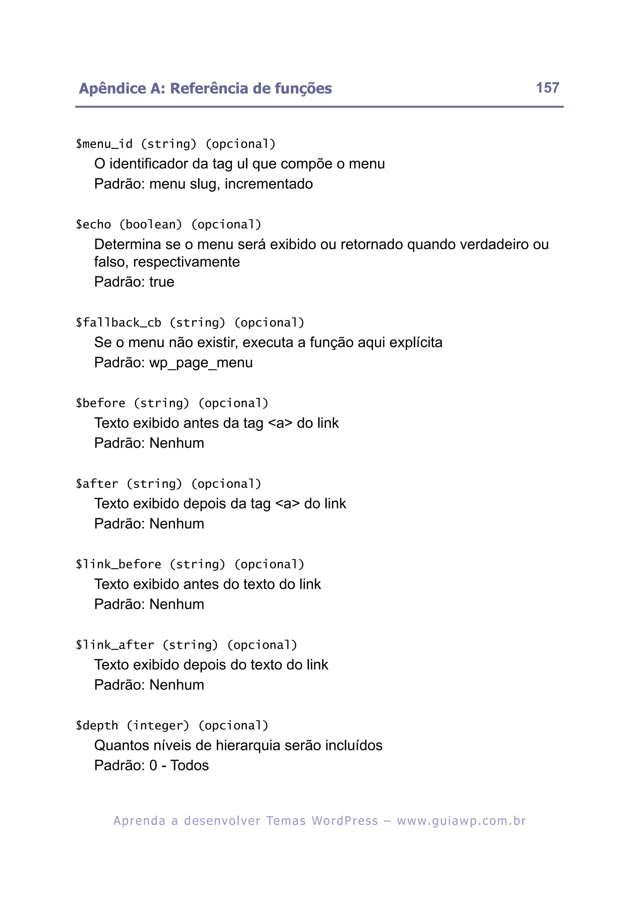 Apêndice A: Referência de funções                                                                        157


$menu_id (string) (opcional)
  O identificador da tag ul que compõe o menu
  Padrão: menu slug, incrementado

$echo (boolean) (opcional)
  Determina se o menu será exibido ou retornado quando verdadeiro ou
  falso, respectivamente
  Padrão: true

$fallback_cb (string) (opcional)
  Se o menu não existir, executa a função aqui explícita
  Padrão: wp_page_menu

$before (string) (opcional)
  Texto exibido antes da tag <a> do link
  Padrão: Nenhum

$after (string) (opcional)
  Texto exibido depois da tag <a> do link
  Padrão: Nenhum

$link_before (string) (opcional)
  Texto exibido antes do texto do link
  Padrão: Nenhum

$link_after (string) (opcional)
  Texto exibido depois do texto do link
  Padrão: Nenhum

$depth (integer) (opcional)
  Quantos níveis de hierarquia serão incluídos
  Padrão: 0 - Todos


     A p r e n d a a d e s e nv o l v e r Te m a s Wo r d P r e s s – w w w. g u i a w p . c o m . b r
 
