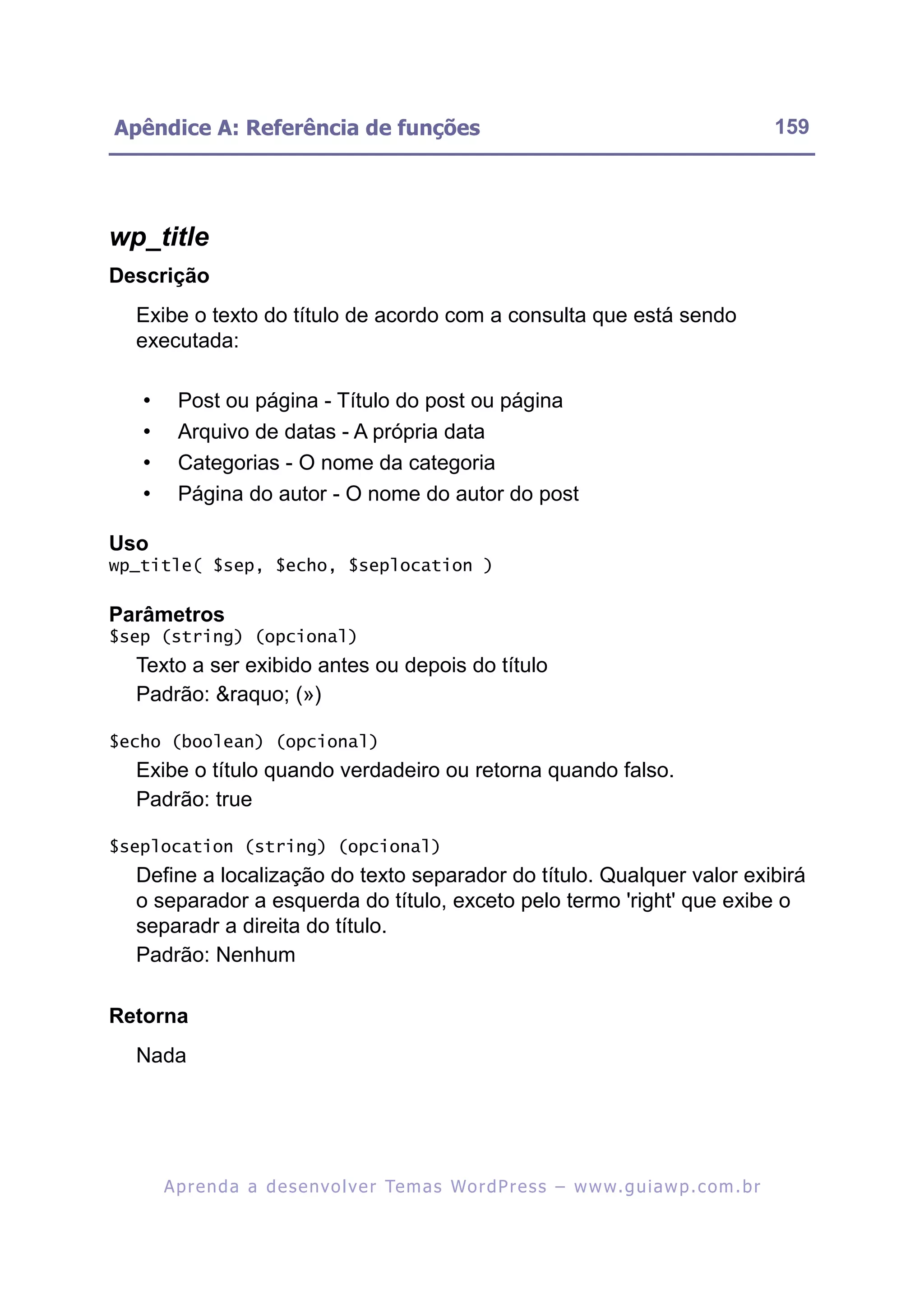 Apêndice A: Referência de funções                                                                          159




wp_title
Descrição
  Exibe o texto do título de acordo com a consulta que está sendo
  executada:

   •     Post ou página - Título do post ou página
   •     Arquivo de datas - A própria data
   •     Categorias - O nome da categoria
   •     Página do autor - O nome do autor do post

Uso
wp_title( $sep, $echo, $seplocation )

Parâmetros
$sep (string) (opcional)
  Texto a ser exibido antes ou depois do título
  Padrão: &raquo; (»)

$echo (boolean) (opcional)
  Exibe o título quando verdadeiro ou retorna quando falso.
  Padrão: true

$seplocation (string) (opcional)
  Define a localização do texto separador do título. Qualquer valor exibirá
  o separador a esquerda do título, exceto pelo termo 'right' que exibe o
  separadr a direita do título.
  Padrão: Nenhum

Retorna
  Nada




       A p r e n d a a d e s e nv o l v e r Te m a s Wo r d P r e s s – w w w. g u i a w p . c o m . b r
 