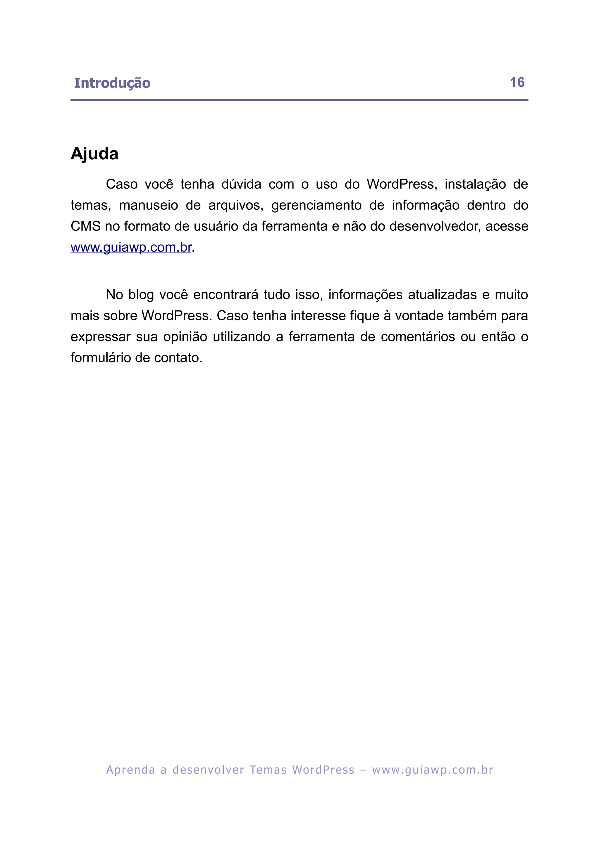 Introdução                                                                                               16




Ajuda
     Caso você tenha dúvida com o uso do WordPress, instalação de
temas, manuseio de arquivos, gerenciamento de informação dentro do
CMS no formato de usuário da ferramenta e não do desenvolvedor, acesse
www.guiawp.com.br.


     No blog você encontrará tudo isso, informações atualizadas e muito
mais sobre WordPress. Caso tenha interesse fique à vontade também para
expressar sua opinião utilizando a ferramenta de comentários ou então o
formulário de contato.




     A p r e n d a a d e s e nv o l v e r Te m a s Wo r d P r e s s – w w w. g u i a w p . c o m . b r
 