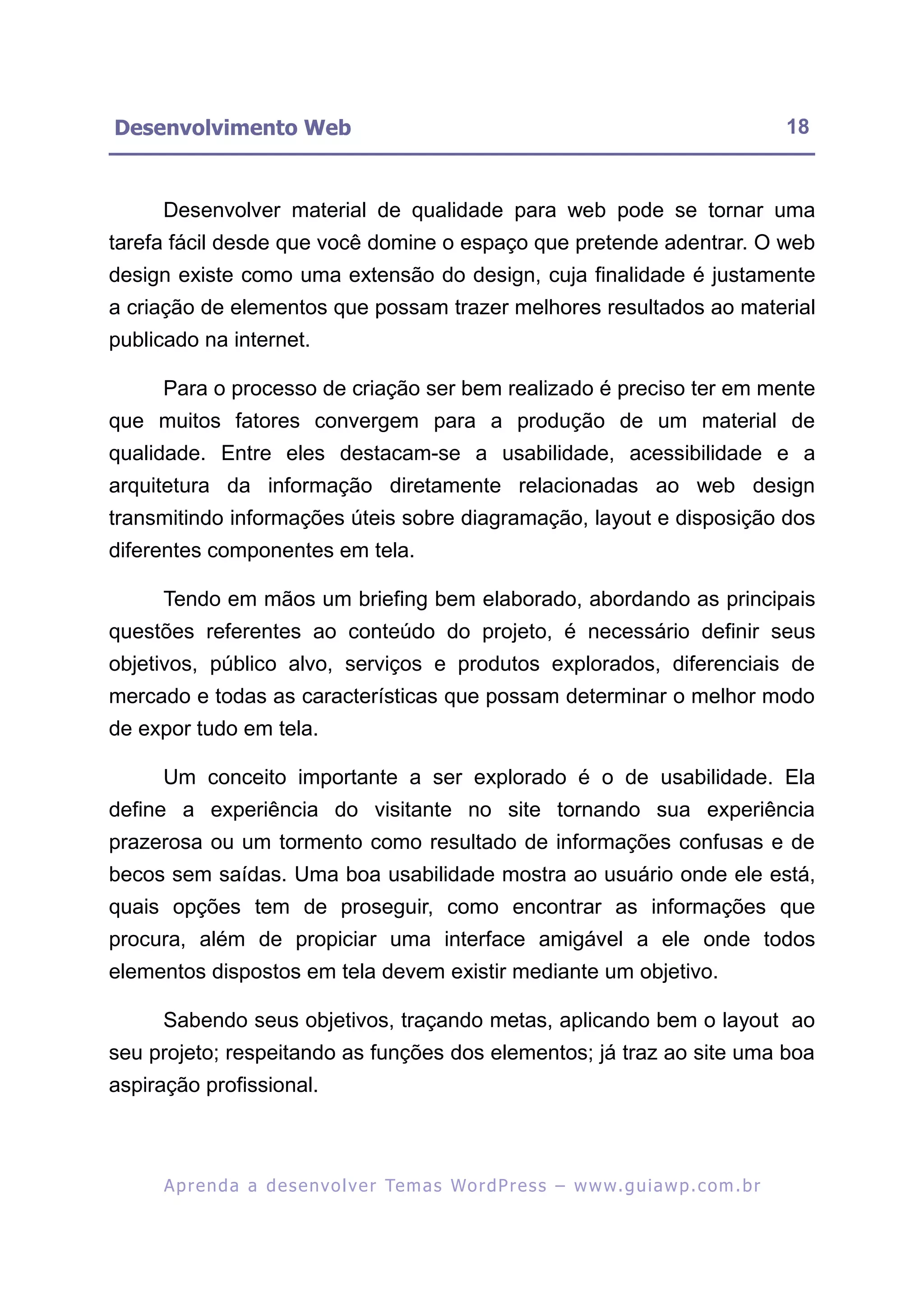 Desenvolvimento Web                                                                                       18


     Desenvolver material de qualidade para web pode se tornar uma
tarefa fácil desde que você domine o espaço que pretende adentrar. O web
design existe como uma extensão do design, cuja finalidade é justamente
a criação de elementos que possam trazer melhores resultados ao material
publicado na internet.

     Para o processo de criação ser bem realizado é preciso ter em mente
que muitos fatores convergem para a produção de um material de
qualidade. Entre eles destacam-se a usabilidade, acessibilidade e a
arquitetura da informação diretamente relacionadas ao web design
transmitindo informações úteis sobre diagramação, layout e disposição dos
diferentes componentes em tela.

     Tendo em mãos um briefing bem elaborado, abordando as principais
questões referentes ao conteúdo do projeto, é necessário definir seus
objetivos, público alvo, serviços e produtos explorados, diferenciais de
mercado e todas as características que possam determinar o melhor modo
de expor tudo em tela.

     Um conceito importante a ser explorado é o de usabilidade. Ela
define a experiência do visitante no site tornando sua experiência
prazerosa ou um tormento como resultado de informações confusas e de
becos sem saídas. Uma boa usabilidade mostra ao usuário onde ele está,
quais opções tem de proseguir, como encontrar as informações que
procura, além de propiciar uma interface amigável a ele onde todos
elementos dispostos em tela devem existir mediante um objetivo.

     Sabendo seus objetivos, traçando metas, aplicando bem o layout ao
seu projeto; respeitando as funções dos elementos; já traz ao site uma boa
aspiração profissional.



      A p r e n d a a d e s e nv o l v e r Te m a s Wo r d P r e s s – w w w. g u i a w p . c o m . b r
 