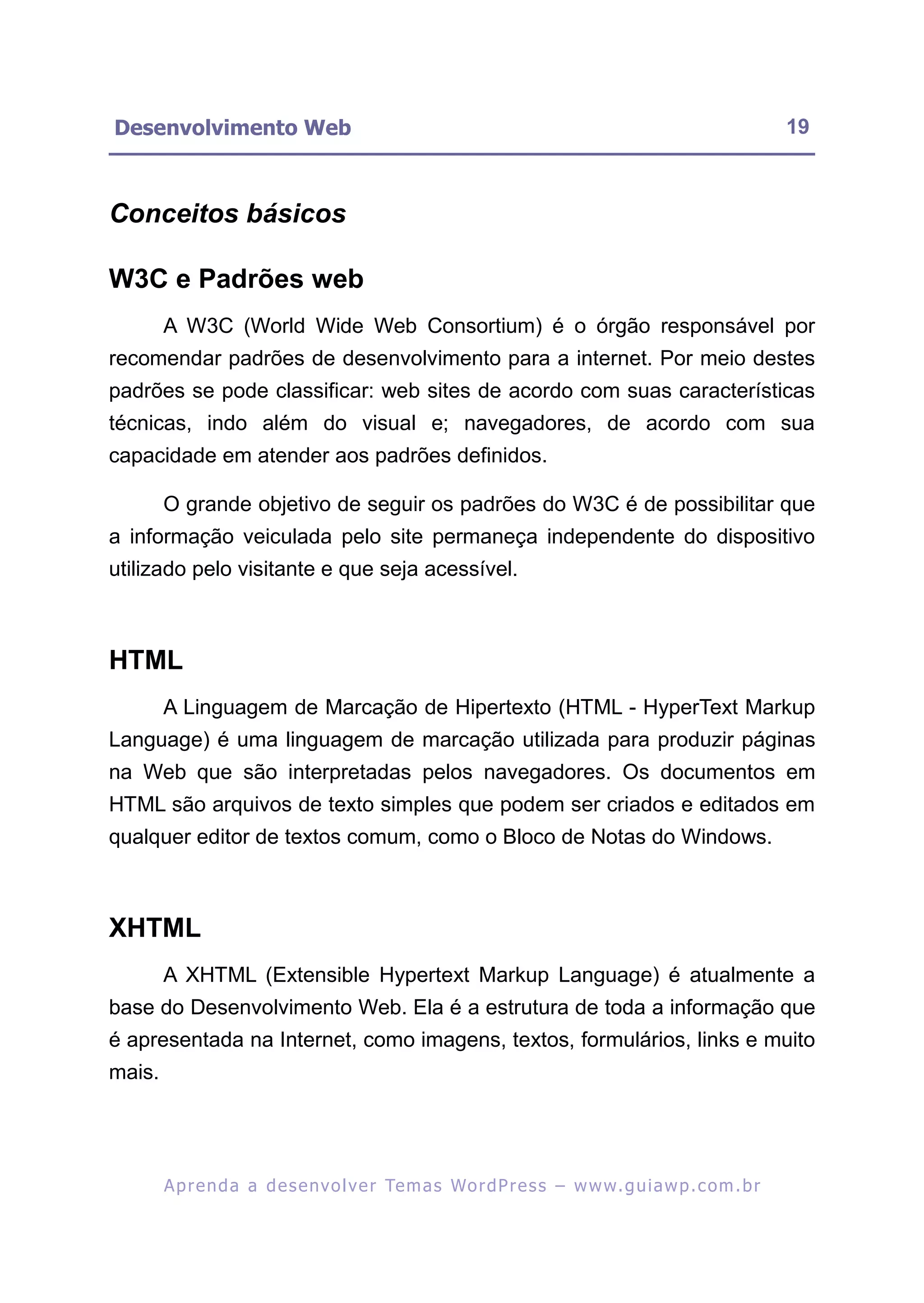 Desenvolvimento Web                                                                                         19



Conceitos básicos

W3C e Padrões web
        A W3C (World Wide Web Consortium) é o órgão responsável por
recomendar padrões de desenvolvimento para a internet. Por meio destes
padrões se pode classificar: web sites de acordo com suas características
técnicas, indo além do visual e; navegadores, de acordo com sua
capacidade em atender aos padrões definidos.

        O grande objetivo de seguir os padrões do W3C é de possibilitar que
a informação veiculada pelo site permaneça independente do dispositivo
utilizado pelo visitante e que seja acessível.



HTML
        A Linguagem de Marcação de Hipertexto (HTML - HyperText Markup
Language) é uma linguagem de marcação utilizada para produzir páginas
na Web que são interpretadas pelos navegadores. Os documentos em
HTML são arquivos de texto simples que podem ser criados e editados em
qualquer editor de textos comum, como o Bloco de Notas do Windows.



XHTML
        A XHTML (Extensible Hypertext Markup Language) é atualmente a
base do Desenvolvimento Web. Ela é a estrutura de toda a informação que
é apresentada na Internet, como imagens, textos, formulários, links e muito
mais.




        A p r e n d a a d e s e nv o l v e r Te m a s Wo r d P r e s s – w w w. g u i a w p . c o m . b r
 