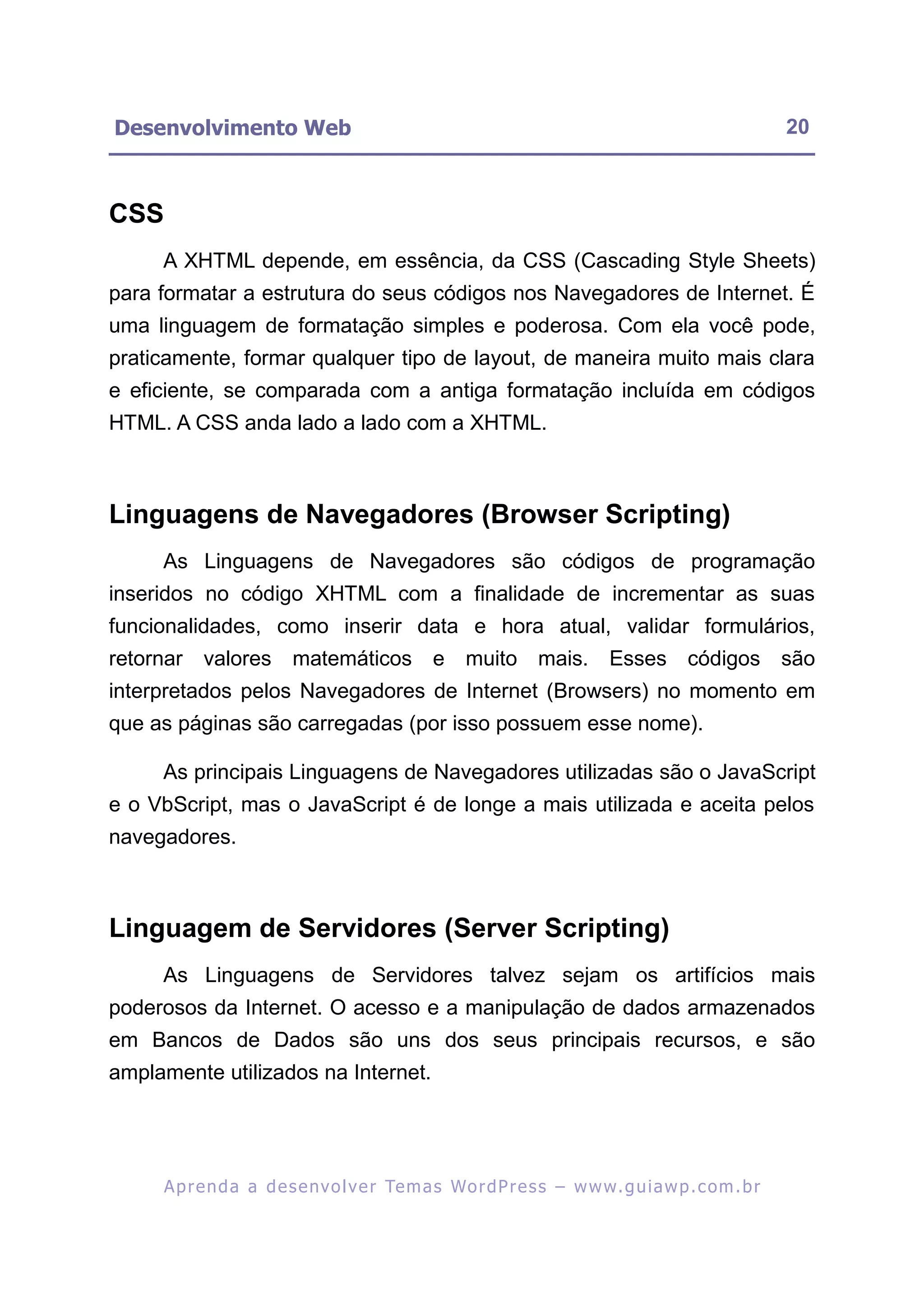 Desenvolvimento Web                                                                                       20



CSS
     A XHTML depende, em essência, da CSS (Cascading Style Sheets)
para formatar a estrutura do seus códigos nos Navegadores de Internet. É
uma linguagem de formatação simples e poderosa. Com ela você pode,
praticamente, formar qualquer tipo de layout, de maneira muito mais clara
e eficiente, se comparada com a antiga formatação incluída em códigos
HTML. A CSS anda lado a lado com a XHTML.



Linguagens de Navegadores (Browser Scripting)
     As Linguagens de Navegadores são códigos de programação
inseridos no código XHTML com a finalidade de incrementar as suas
funcionalidades, como inserir data e hora atual, validar formulários,
retornar valores          matemáticos e muito mais. Esses códigos são
interpretados pelos Navegadores de Internet (Browsers) no momento em
que as páginas são carregadas (por isso possuem esse nome).

     As principais Linguagens de Navegadores utilizadas são o JavaScript
e o VbScript, mas o JavaScript é de longe a mais utilizada e aceita pelos
navegadores.



Linguagem de Servidores (Server Scripting)
     As Linguagens de Servidores talvez sejam os artifícios mais
poderosos da Internet. O acesso e a manipulação de dados armazenados
em Bancos de Dados são uns dos seus principais recursos, e são
amplamente utilizados na Internet.




      A p r e n d a a d e s e nv o l v e r Te m a s Wo r d P r e s s – w w w. g u i a w p . c o m . b r
 