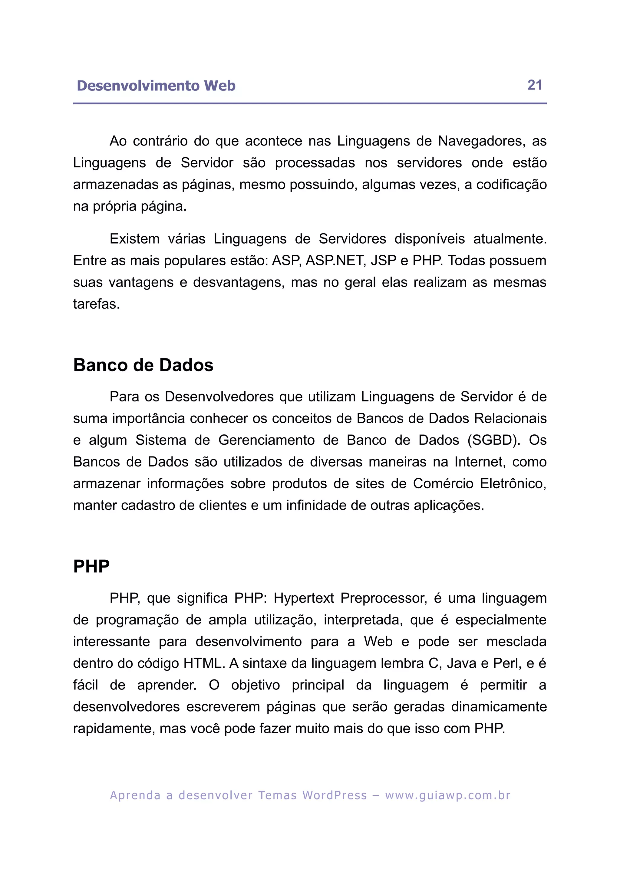 Desenvolvimento Web                                                                                       21


      Ao contrário do que acontece nas Linguagens de Navegadores, as
Linguagens de Servidor são processadas nos servidores onde estão
armazenadas as páginas, mesmo possuindo, algumas vezes, a codificação
na própria página.

      Existem várias Linguagens de Servidores disponíveis atualmente.
Entre as mais populares estão: ASP, ASP.NET, JSP e PHP. Todas possuem
suas vantagens e desvantagens, mas no geral elas realizam as mesmas
tarefas.



Banco de Dados
      Para os Desenvolvedores que utilizam Linguagens de Servidor é de
suma importância conhecer os conceitos de Bancos de Dados Relacionais
e algum Sistema de Gerenciamento de Banco de Dados (SGBD). Os
Bancos de Dados são utilizados de diversas maneiras na Internet, como
armazenar informações sobre produtos de sites de Comércio Eletrônico,
manter cadastro de clientes e um infinidade de outras aplicações.



PHP
      PHP, que significa PHP: Hypertext Preprocessor, é uma linguagem
de programação de ampla utilização, interpretada, que é especialmente
interessante para desenvolvimento para a Web e pode ser mesclada
dentro do código HTML. A sintaxe da linguagem lembra C, Java e Perl, e é
fácil de aprender. O objetivo principal da linguagem é permitir a
desenvolvedores escreverem páginas que serão geradas dinamicamente
rapidamente, mas você pode fazer muito mais do que isso com PHP.



      A p r e n d a a d e s e nv o l v e r Te m a s Wo r d P r e s s – w w w. g u i a w p . c o m . b r
 