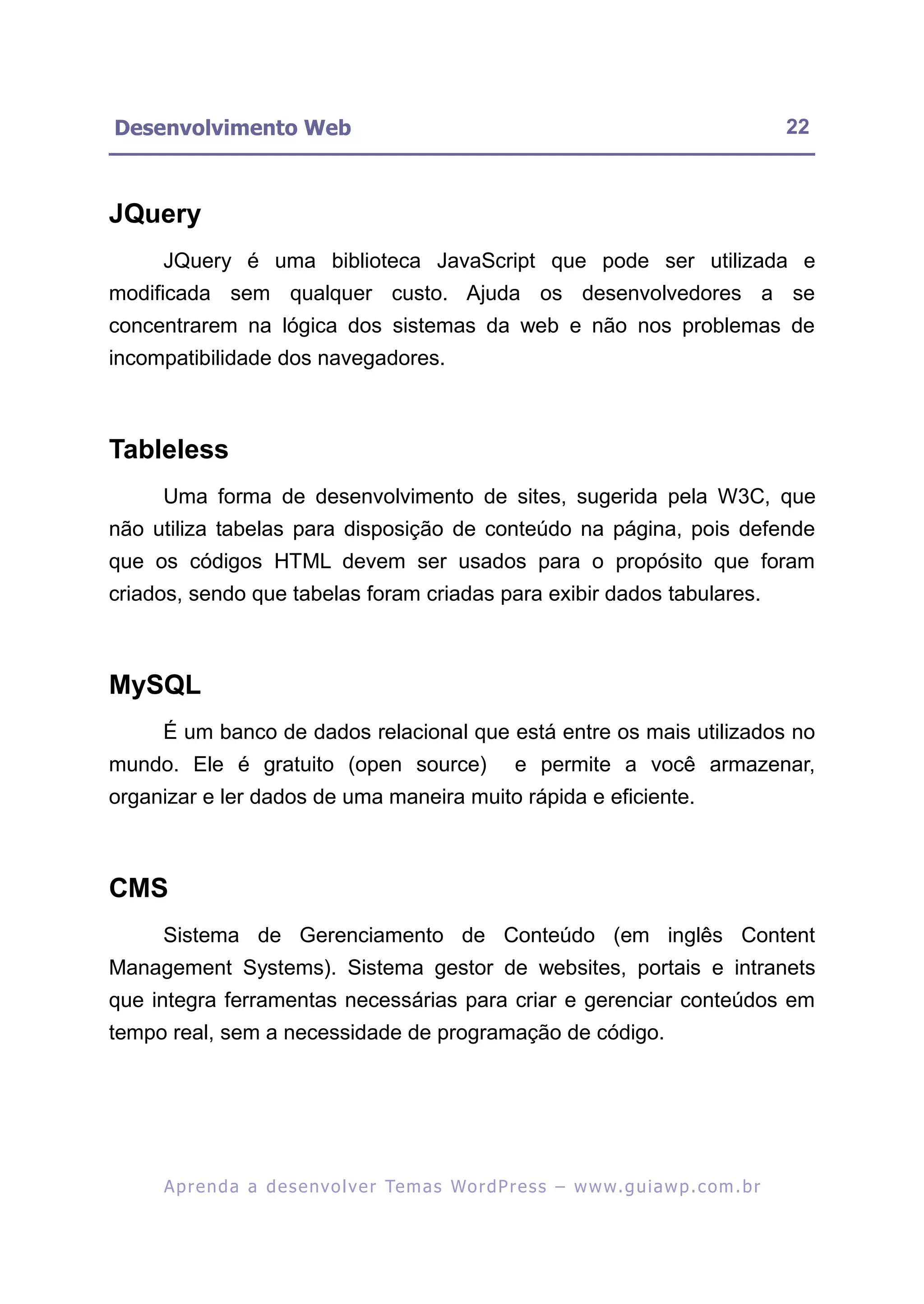 Desenvolvimento Web                                                                                      22



JQuery
     JQuery é uma biblioteca JavaScript que pode ser utilizada e
modificada sem qualquer custo. Ajuda os desenvolvedores a se
concentrarem na lógica dos sistemas da web e não nos problemas de
incompatibilidade dos navegadores.



Tableless
     Uma forma de desenvolvimento de sites, sugerida pela W3C, que
não utiliza tabelas para disposição de conteúdo na página, pois defende
que os códigos HTML devem ser usados para o propósito que foram
criados, sendo que tabelas foram criadas para exibir dados tabulares.



MySQL
     É um banco de dados relacional que está entre os mais utilizados no
mundo. Ele é gratuito (open source)                           e permite a você armazenar,
organizar e ler dados de uma maneira muito rápida e eficiente.



CMS
     Sistema de Gerenciamento de Conteúdo (em inglês Content
Management Systems). Sistema gestor de websites, portais e intranets
que integra ferramentas necessárias para criar e gerenciar conteúdos em
tempo real, sem a necessidade de programação de código.




     A p r e n d a a d e s e nv o l v e r Te m a s Wo r d P r e s s – w w w. g u i a w p . c o m . b r
 