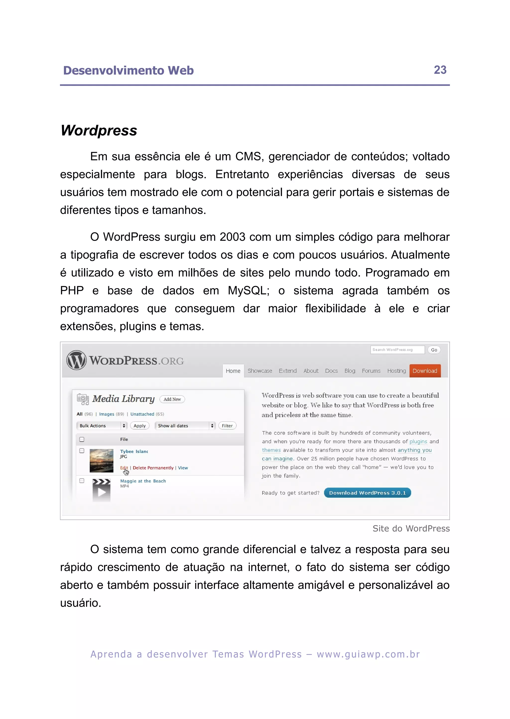 Desenvolvimento Web                                                                                      23




Wordpress
     Em sua essência ele é um CMS, gerenciador de conteúdos; voltado
especialmente para blogs. Entretanto experiências diversas de seus
usuários tem mostrado ele com o potencial para gerir portais e sistemas de
diferentes tipos e tamanhos.

     O WordPress surgiu em 2003 com um simples código para melhorar
a tipografia de escrever todos os dias e com poucos usuários. Atualmente
é utilizado e visto em milhões de sites pelo mundo todo. Programado em
PHP e base de dados em MySQL; o sistema agrada também os
programadores que conseguem dar maior flexibilidade à ele e criar
extensões, plugins e temas.




                                                                                        Site do WordPress

     O sistema tem como grande diferencial e talvez a resposta para seu
rápido crescimento de atuação na internet, o fato do sistema ser código
aberto e também possuir interface altamente amigável e personalizável ao
usuário.



     A p r e n d a a d e s e nv o l v e r Te m a s Wo r d P r e s s – w w w. g u i a w p . c o m . b r
 