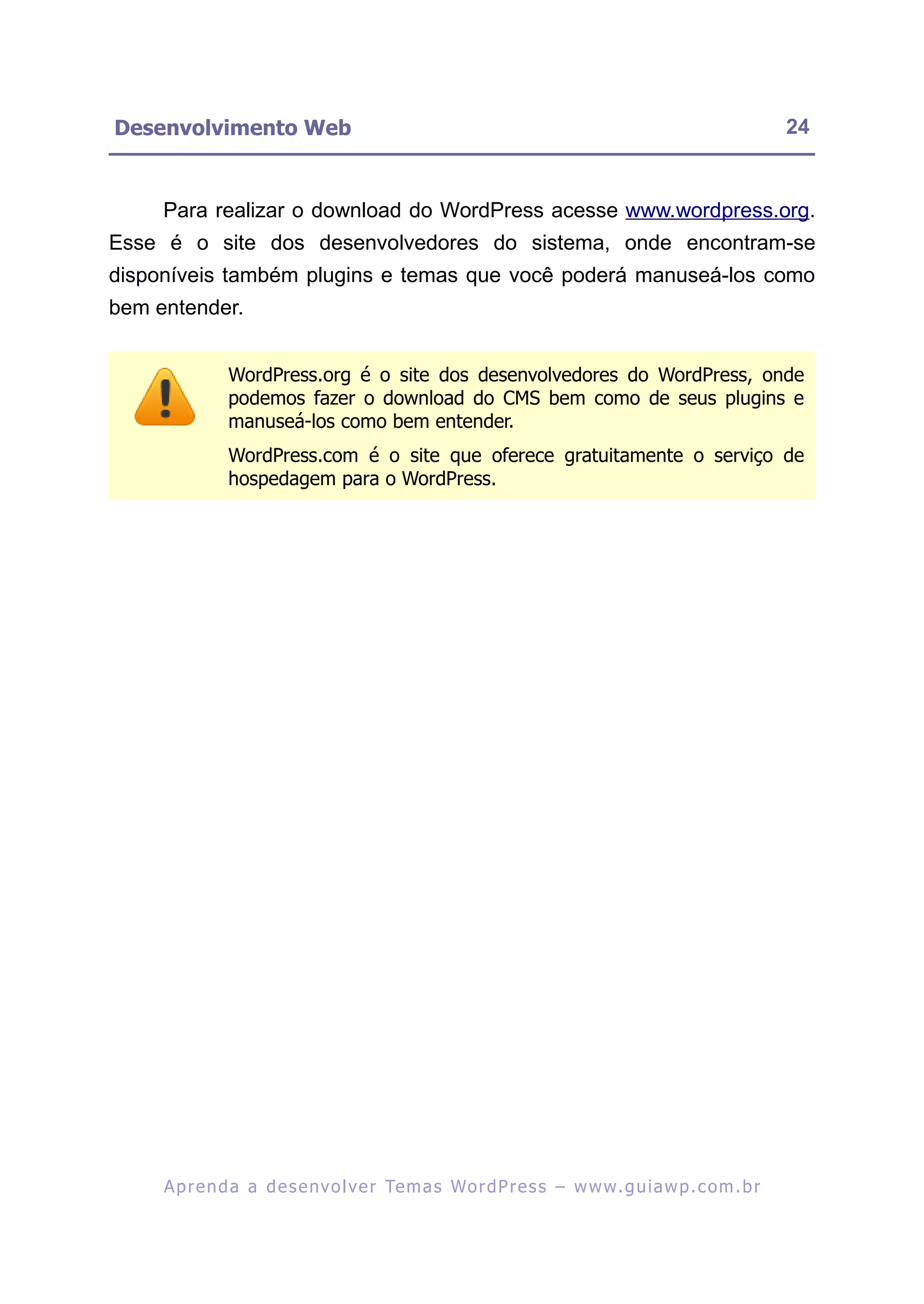 Desenvolvimento Web                                                                                      24


     Para realizar o download do WordPress acesse www.wordpress.org.
Esse é o site dos desenvolvedores do sistema, onde encontram-se
disponíveis também plugins e temas que você poderá manuseá-los como
bem entender.


               WordPress.org é o site dos desenvolvedores do WordPress, onde
               podemos fazer o download do CMS bem como de seus plugins e
               manuseá-los como bem entender.
               WordPress.com é o site que oferece gratuitamente o serviço de
               hospedagem para o WordPress.




     A p r e n d a a d e s e nv o l v e r Te m a s Wo r d P r e s s – w w w. g u i a w p . c o m . b r
 