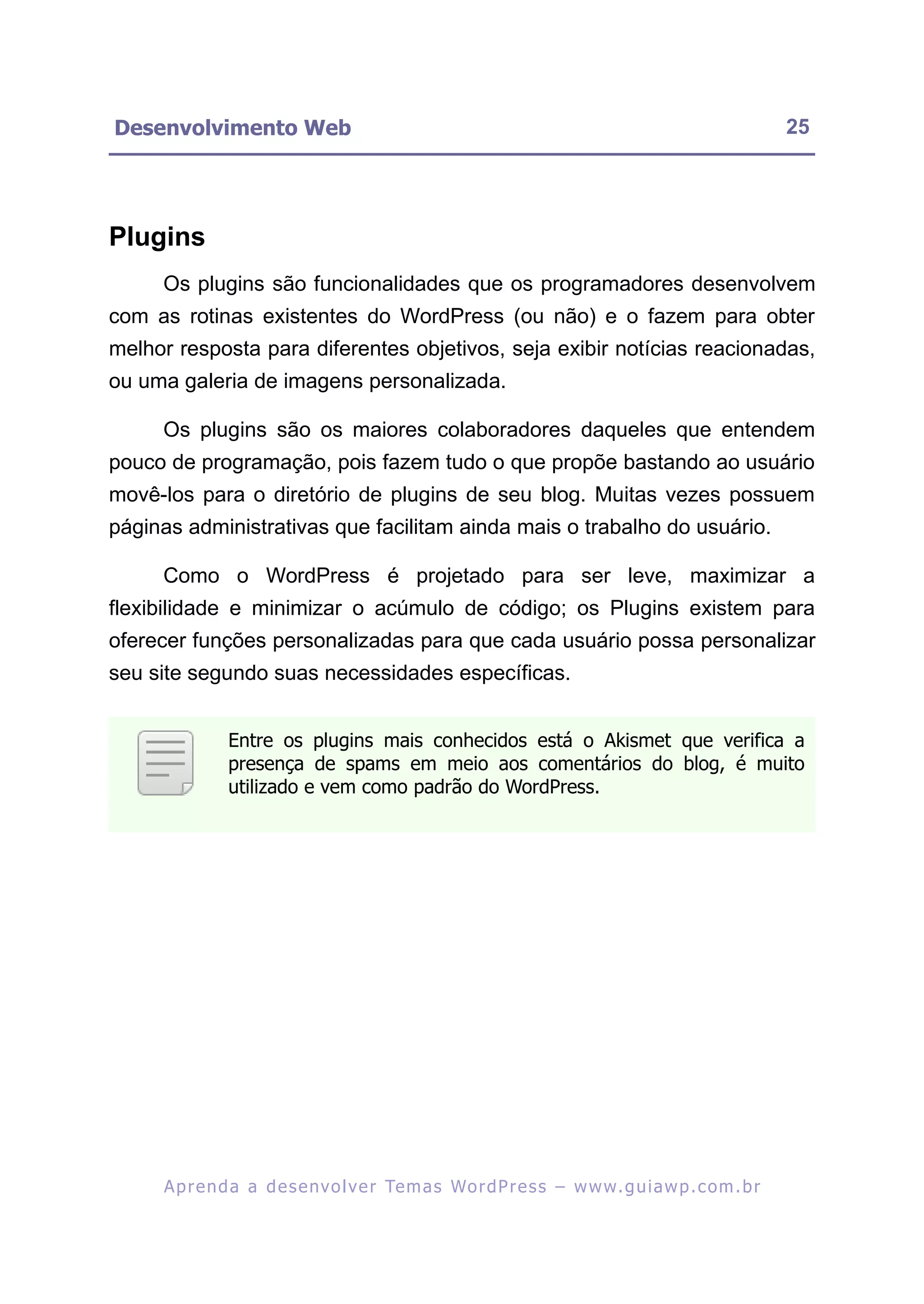 Desenvolvimento Web                                                                                      25




Plugins
     Os plugins são funcionalidades que os programadores desenvolvem
com as rotinas existentes do WordPress (ou não) e o fazem para obter
melhor resposta para diferentes objetivos, seja exibir notícias reacionadas,
ou uma galeria de imagens personalizada.

     Os plugins são os maiores colaboradores daqueles que entendem
pouco de programação, pois fazem tudo o que propõe bastando ao usuário
movê-los para o diretório de plugins de seu blog. Muitas vezes possuem
páginas administrativas que facilitam ainda mais o trabalho do usuário.

     Como o WordPress é projetado para ser leve, maximizar a
flexibilidade e minimizar o acúmulo de código; os Plugins existem para
oferecer funções personalizadas para que cada usuário possa personalizar
seu site segundo suas necessidades específicas.


               Entre os plugins mais conhecidos está o Akismet que verifica a
               presença de spams em meio aos comentários do blog, é muito
               utilizado e vem como padrão do WordPress.




     A p r e n d a a d e s e nv o l v e r Te m a s Wo r d P r e s s – w w w. g u i a w p . c o m . b r
 