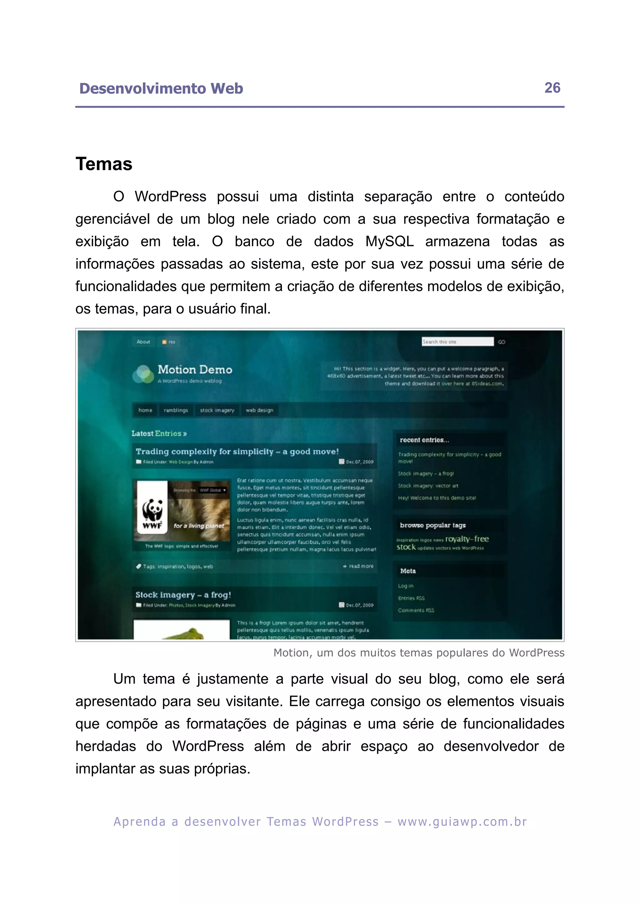 Desenvolvimento Web                                                                                       26




Temas
     O WordPress possui uma distinta separação entre o conteúdo
gerenciável de um blog nele criado com a sua respectiva formatação e
exibição em tela. O banco de dados MySQL armazena todas as
informações passadas ao sistema, este por sua vez possui uma série de
funcionalidades que permitem a criação de diferentes modelos de exibição,
os temas, para o usuário final.




                                           Motion, um dos muitos temas populares do WordPress

     Um tema é justamente a parte visual do seu blog, como ele será
apresentado para seu visitante. Ele carrega consigo os elementos visuais
que compõe as formatações de páginas e uma série de funcionalidades
herdadas do WordPress além de abrir espaço ao desenvolvedor de
implantar as suas próprias.


      A p r e n d a a d e s e nv o l v e r Te m a s Wo r d P r e s s – w w w. g u i a w p . c o m . b r
 