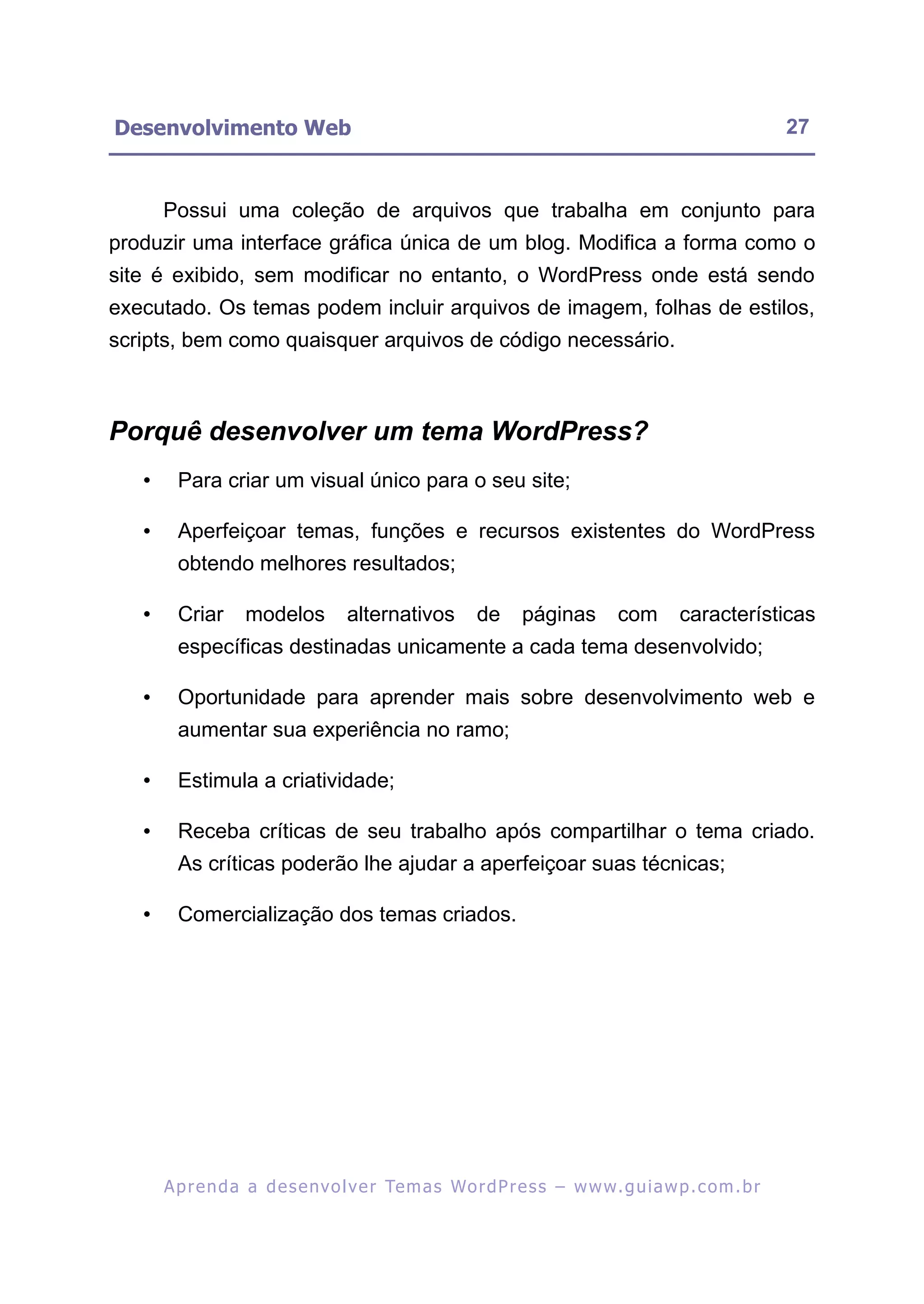 Desenvolvimento Web                                                                                        27


       Possui uma coleção de arquivos que trabalha em conjunto para
produzir uma interface gráfica única de um blog. Modifica a forma como o
site é exibido, sem modificar no entanto, o WordPress onde está sendo
executado. Os temas podem incluir arquivos de imagem, folhas de estilos,
scripts, bem como quaisquer arquivos de código necessário.



Porquê desenvolver um tema WordPress?
   •     Para criar um visual único para o seu site;

   •     Aperfeiçoar temas, funções e recursos existentes do WordPress
         obtendo melhores resultados;

   •     Criar      modelos         alternativos         de      páginas        com       características
         específicas destinadas unicamente a cada tema desenvolvido;

   •     Oportunidade para aprender mais sobre desenvolvimento web e
         aumentar sua experiência no ramo;

   •     Estimula a criatividade;

   •     Receba críticas de seu trabalho após compartilhar o tema criado.
         As críticas poderão lhe ajudar a aperfeiçoar suas técnicas;

   •     Comercialização dos temas criados.




       A p r e n d a a d e s e nv o l v e r Te m a s Wo r d P r e s s – w w w. g u i a w p . c o m . b r
 