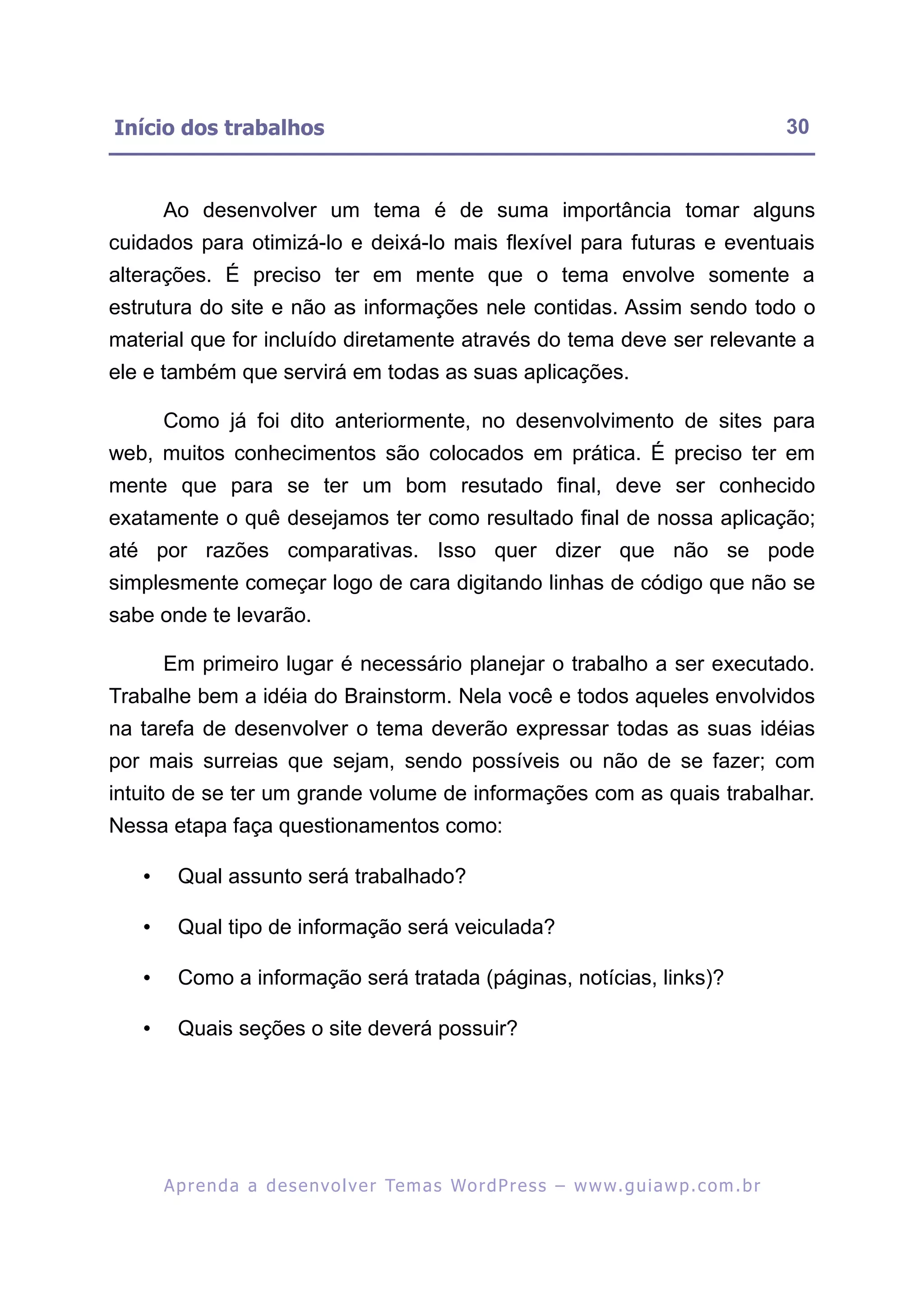 Início dos trabalhos                                                                                       30


       Ao desenvolver um tema é de suma importância tomar alguns
cuidados para otimizá-lo e deixá-lo mais flexível para futuras e eventuais
alterações. É preciso ter em mente que o tema envolve somente a
estrutura do site e não as informações nele contidas. Assim sendo todo o
material que for incluído diretamente através do tema deve ser relevante a
ele e também que servirá em todas as suas aplicações.

       Como já foi dito anteriormente, no desenvolvimento de sites para
web, muitos conhecimentos são colocados em prática. É preciso ter em
mente que para se ter um bom resutado final, deve ser conhecido
exatamente o quê desejamos ter como resultado final de nossa aplicação;
até por razões comparativas. Isso quer dizer que não se pode
simplesmente começar logo de cara digitando linhas de código que não se
sabe onde te levarão.

       Em primeiro lugar é necessário planejar o trabalho a ser executado.
Trabalhe bem a idéia do Brainstorm. Nela você e todos aqueles envolvidos
na tarefa de desenvolver o tema deverão expressar todas as suas idéias
por mais surreias que sejam, sendo possíveis ou não de se fazer; com
intuito de se ter um grande volume de informações com as quais trabalhar.
Nessa etapa faça questionamentos como:

   •     Qual assunto será trabalhado?

   •     Qual tipo de informação será veiculada?

   •     Como a informação será tratada (páginas, notícias, links)?

   •     Quais seções o site deverá possuir?




       A p r e n d a a d e s e nv o l v e r Te m a s Wo r d P r e s s – w w w. g u i a w p . c o m . b r
 
