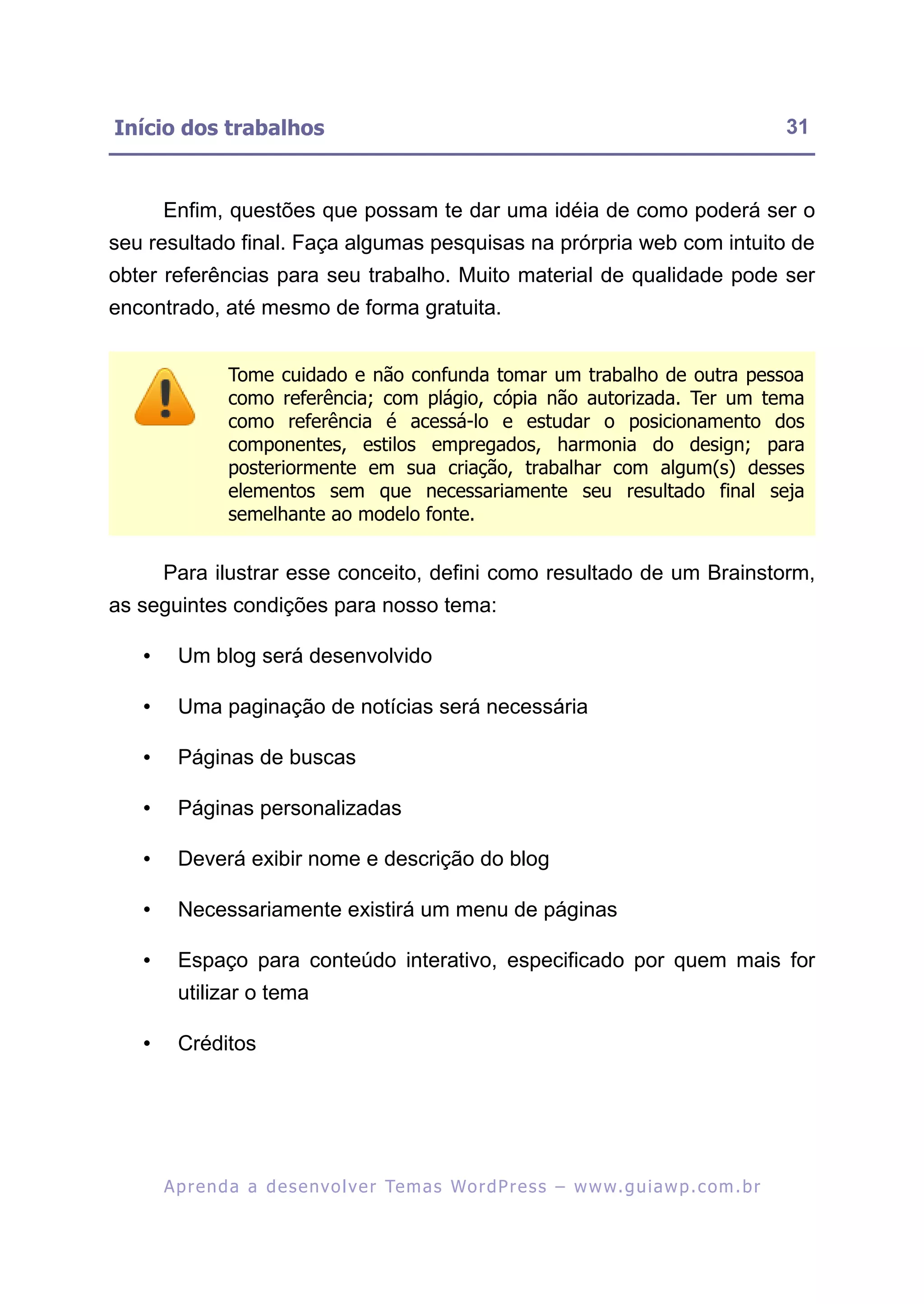 Início dos trabalhos                                                                                       31


       Enfim, questões que possam te dar uma idéia de como poderá ser o
seu resultado final. Faça algumas pesquisas na prórpria web com intuito de
obter referências para seu trabalho. Muito material de qualidade pode ser
encontrado, até mesmo de forma gratuita.


                 Tome cuidado e não confunda tomar um trabalho de outra pessoa
                 como referência; com plágio, cópia não autorizada. Ter um tema
                 como referência é acessá-lo e estudar o posicionamento dos
                 componentes, estilos empregados, harmonia do design; para
                 posteriormente em sua criação, trabalhar com algum(s) desses
                 elementos sem que necessariamente seu resultado final seja
                 semelhante ao modelo fonte.


       Para ilustrar esse conceito, defini como resultado de um Brainstorm,
as seguintes condições para nosso tema:

   •     Um blog será desenvolvido

   •     Uma paginação de notícias será necessária

   •     Páginas de buscas

   •     Páginas personalizadas

   •     Deverá exibir nome e descrição do blog

   •     Necessariamente existirá um menu de páginas

   •     Espaço para conteúdo interativo, especificado por quem mais for
         utilizar o tema

   •     Créditos




       A p r e n d a a d e s e nv o l v e r Te m a s Wo r d P r e s s – w w w. g u i a w p . c o m . b r
 