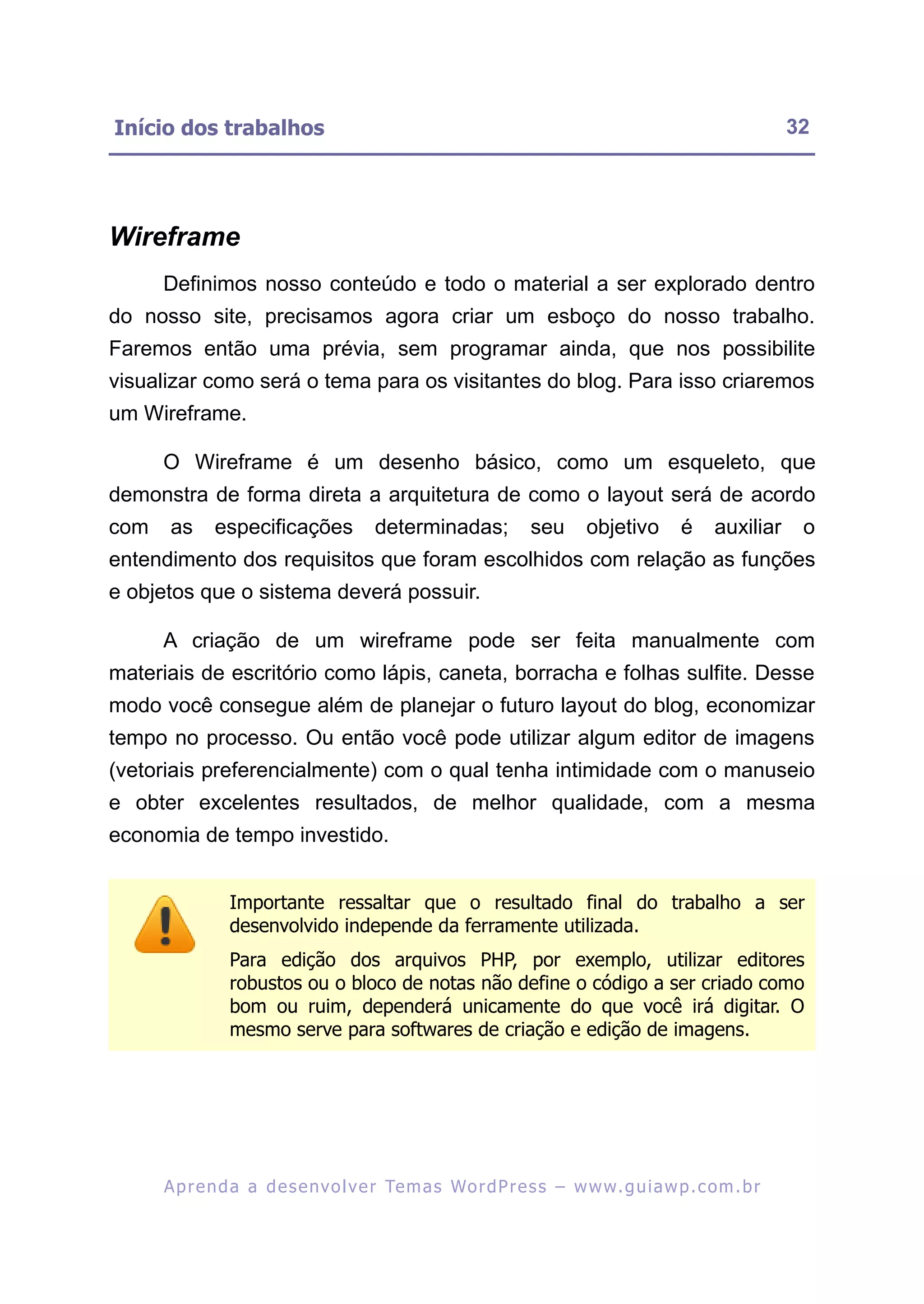 Início dos trabalhos                                                                                      32




Wireframe
      Definimos nosso conteúdo e todo o material a ser explorado dentro
do nosso site, precisamos agora criar um esboço do nosso trabalho.
Faremos então uma prévia, sem programar ainda, que nos possibilite
visualizar como será o tema para os visitantes do blog. Para isso criaremos
um Wireframe.

      O Wireframe é um desenho básico, como um esqueleto, que
demonstra de forma direta a arquitetura de como o layout será de acordo
com    as     especificações            determinadas;            seu      objetivo        é    auxiliar    o
entendimento dos requisitos que foram escolhidos com relação as funções
e objetos que o sistema deverá possuir.

      A criação de um wireframe pode ser feita manualmente com
materiais de escritório como lápis, caneta, borracha e folhas sulfite. Desse
modo você consegue além de planejar o futuro layout do blog, economizar
tempo no processo. Ou então você pode utilizar algum editor de imagens
(vetoriais preferencialmente) com o qual tenha intimidade com o manuseio
e obter excelentes resultados, de melhor qualidade, com a mesma
economia de tempo investido.


                Importante ressaltar que o resultado final do trabalho a ser
                desenvolvido independe da ferramente utilizada.
                Para edição dos arquivos PHP, por exemplo, utilizar editores
                robustos ou o bloco de notas não define o código a ser criado como
                bom ou ruim, dependerá unicamente do que você irá digitar. O
                mesmo serve para softwares de criação e edição de imagens.




      A p r e n d a a d e s e nv o l v e r Te m a s Wo r d P r e s s – w w w. g u i a w p . c o m . b r
 