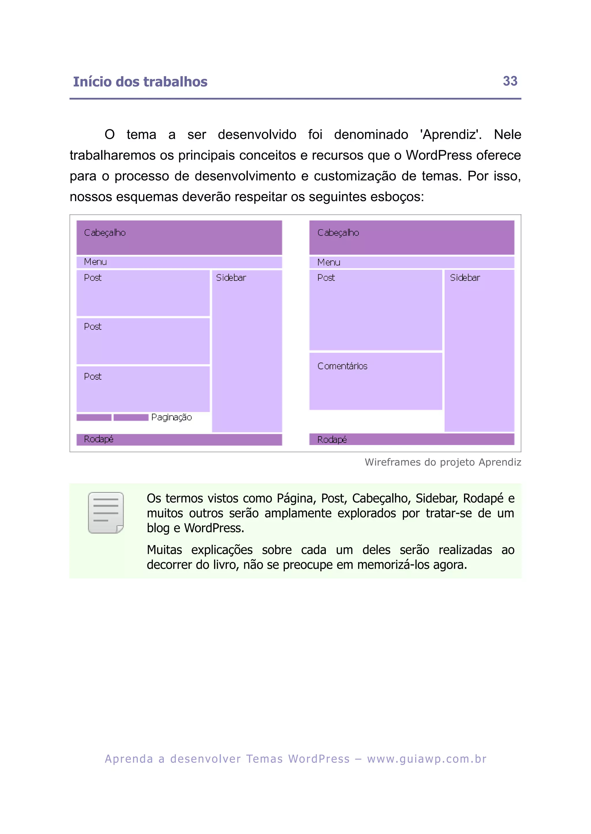 Início dos trabalhos                                                                                     33


     O tema a ser desenvolvido foi denominado 'Aprendiz'. Nele
trabalharemos os principais conceitos e recursos que o WordPress oferece
para o processo de desenvolvimento e customização de temas. Por isso,
nossos esquemas deverão respeitar os seguintes esboços:




                                                                       Wireframes do projeto Aprendiz


               Os termos vistos como Página, Post, Cabeçalho, Sidebar, Rodapé e
               muitos outros serão amplamente explorados por tratar-se de um
               blog e WordPress.
               Muitas explicações sobre cada um deles serão realizadas ao
               decorrer do livro, não se preocupe em memorizá-los agora.




     A p r e n d a a d e s e nv o l v e r Te m a s Wo r d P r e s s – w w w. g u i a w p . c o m . b r
 