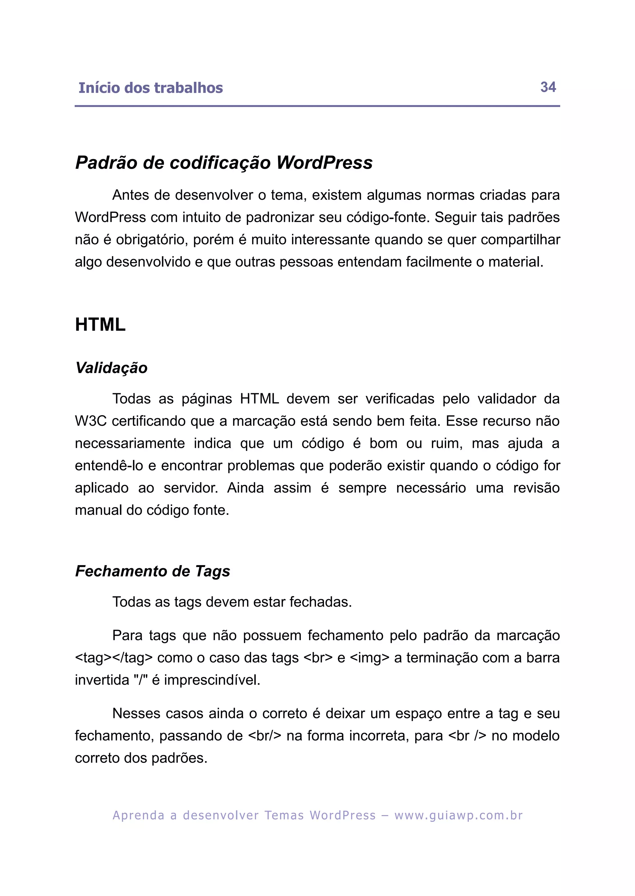 Início dos trabalhos                                                                                      34




Padrão de codificação WordPress
      Antes de desenvolver o tema, existem algumas normas criadas para
WordPress com intuito de padronizar seu código-fonte. Seguir tais padrões
não é obrigatório, porém é muito interessante quando se quer compartilhar
algo desenvolvido e que outras pessoas entendam facilmente o material.



HTML

Validação
      Todas as páginas HTML devem ser verificadas pelo validador da
W3C certificando que a marcação está sendo bem feita. Esse recurso não
necessariamente indica que um código é bom ou ruim, mas ajuda a
entendê-lo e encontrar problemas que poderão existir quando o código for
aplicado ao servidor. Ainda assim é sempre necessário uma revisão
manual do código fonte.



Fechamento de Tags
      Todas as tags devem estar fechadas.

      Para tags que não possuem fechamento pelo padrão da marcação
<tag></tag> como o caso das tags <br> e <img> a terminação com a barra
invertida "/" é imprescindível.

      Nesses casos ainda o correto é deixar um espaço entre a tag e seu
fechamento, passando de <br/> na forma incorreta, para <br /> no modelo
correto dos padrões.


      A p r e n d a a d e s e nv o l v e r Te m a s Wo r d P r e s s – w w w. g u i a w p . c o m . b r
 