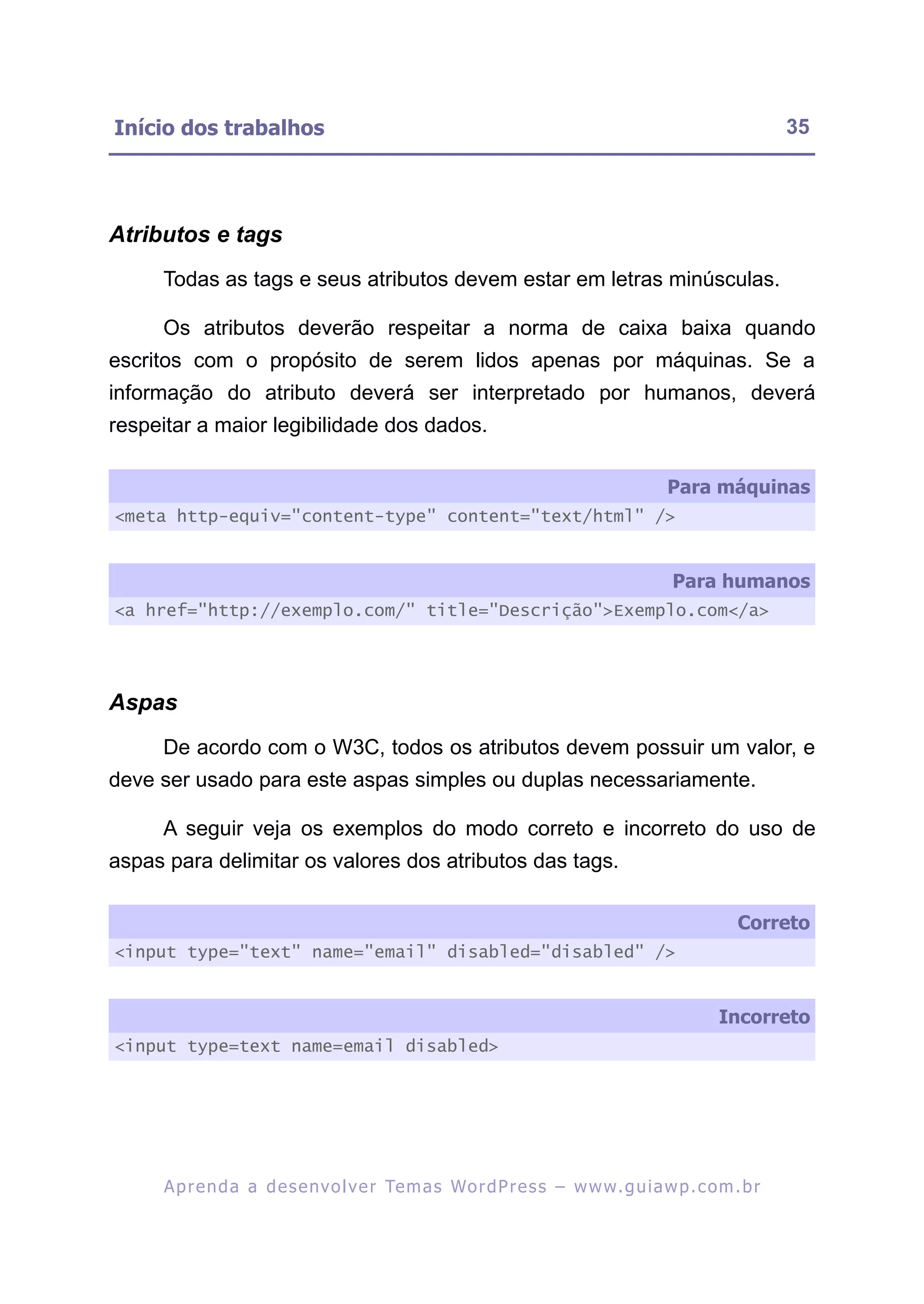 Início dos trabalhos                                                                                     35




Atributos e tags
     Todas as tags e seus atributos devem estar em letras minúsculas.

     Os atributos deverão respeitar a norma de caixa baixa quando
escritos com o propósito de serem lidos apenas por máquinas. Se a
informação do atributo deverá ser interpretado por humanos, deverá
respeitar a maior legibilidade dos dados.

                                                                                      Para máquinas
<meta http-equiv="content-type" content="text/html" />


                                                                                       Para humanos
<a href="http://exemplo.com/" title="Descrição">Exemplo.com</a>




Aspas
     De acordo com o W3C, todos os atributos devem possuir um valor, e
deve ser usado para este aspas simples ou duplas necessariamente.

     A seguir veja os exemplos do modo correto e incorreto do uso de
aspas para delimitar os valores dos atributos das tags.

                                                                                                  Correto
<input type="text" name="email" disabled="disabled" />


                                                                                               Incorreto
<input type=text name=email disabled>




     A p r e n d a a d e s e nv o l v e r Te m a s Wo r d P r e s s – w w w. g u i a w p . c o m . b r
 