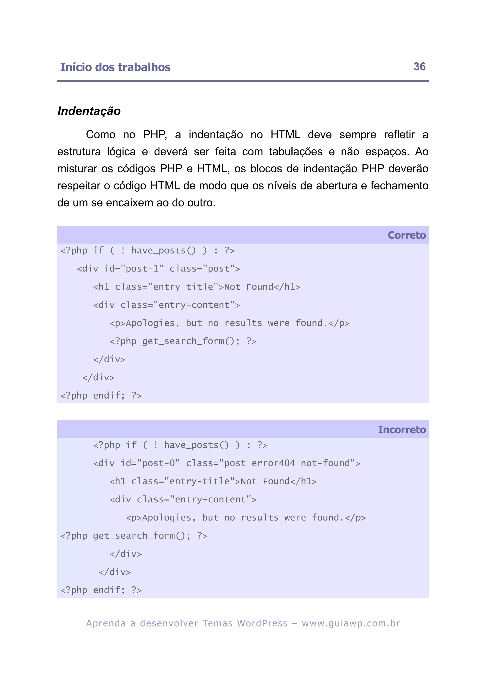 Início dos trabalhos                                                                                     36



Indentação
     Como no PHP, a indentação no HTML deve sempre refletir a
estrutura lógica e deverá ser feita com tabulações e não espaços. Ao
misturar os códigos PHP e HTML, os blocos de indentação PHP deverão
respeitar o código HTML de modo que os níveis de abertura e fechamento
de um se encaixem ao do outro.

                                                                                                  Correto
<?php if ( ! have_posts() ) : ?>

   <div id="post-1" class="post">

       <h1 class="entry-title">Not Found</h1>

       <div class="entry-content">

            <p>Apologies, but no results were found.</p>

            <?php get_search_form(); ?>

       </div>

    </div>

<?php endif; ?>


                                                                                               Incorreto
       <?php if ( ! have_posts() ) : ?>

       <div id="post-0" class="post error404 not-found">

            <h1 class="entry-title">Not Found</h1>

            <div class="entry-content">

                 <p>Apologies, but no results were found.</p>

<?php get_search_form(); ?>

            </div>

        </div>

<?php endif; ?>


     A p r e n d a a d e s e nv o l v e r Te m a s Wo r d P r e s s – w w w. g u i a w p . c o m . b r
 