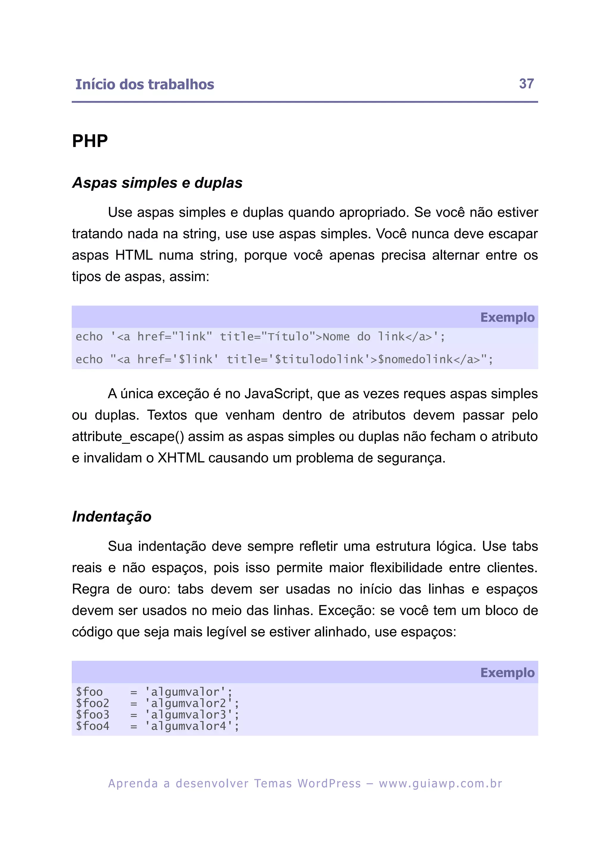Início dos trabalhos                                                                                      37



PHP

Aspas simples e duplas
     Use aspas simples e duplas quando apropriado. Se você não estiver
tratando nada na string, use use aspas simples. Você nunca deve escapar
aspas HTML numa string, porque você apenas precisa alternar entre os
tipos de aspas, assim:

                                                                                                 Exemplo
echo '<a href="link" title="Título">Nome do link</a>';

echo "<a href='$link' title='$titulodolink'>$nomedolink</a>";


     A única exceção é no JavaScript, que as vezes reques aspas simples
ou duplas. Textos que venham dentro de atributos devem passar pelo
attribute_escape() assim as aspas simples ou duplas não fecham o atributo
e invalidam o XHTML causando um problema de segurança.



Indentação
     Sua indentação deve sempre refletir uma estrutura lógica. Use tabs
reais e não espaços, pois isso permite maior flexibilidade entre clientes.
Regra de ouro: tabs devem ser usadas no início das linhas e espaços
devem ser usados no meio das linhas. Exceção: se você tem um bloco de
código que seja mais legível se estiver alinhado, use espaços:

                                                                                                 Exemplo
$foo       =   'algumvalor';
$foo2      =   'algumvalor2';
$foo3      =   'algumvalor3';
$foo4      =   'algumvalor4';




      A p r e n d a a d e s e nv o l v e r Te m a s Wo r d P r e s s – w w w. g u i a w p . c o m . b r
 