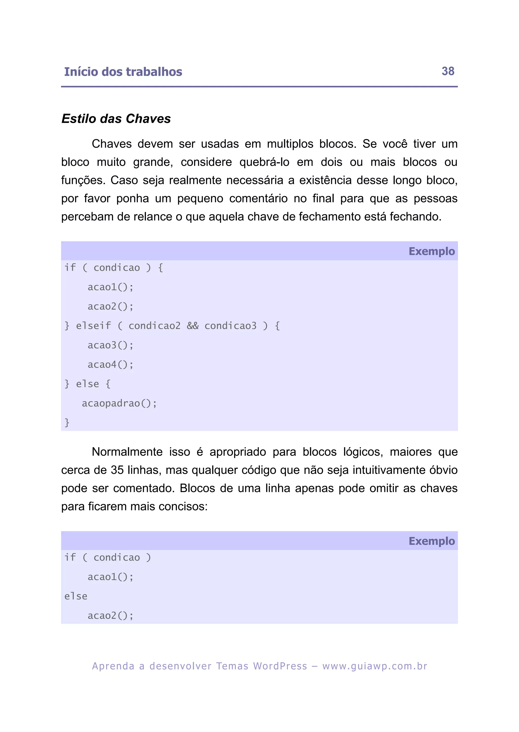 Início dos trabalhos                                                                                       38



Estilo das Chaves
       Chaves devem ser usadas em multiplos blocos. Se você tiver um
bloco muito grande, considere quebrá-lo em dois ou mais blocos ou
funções. Caso seja realmente necessária a existência desse longo bloco,
por favor ponha um pequeno comentário no final para que as pessoas
percebam de relance o que aquela chave de fechamento está fechando.

                                                                                                  Exemplo
if ( condicao ) {

    acao1();

    acao2();

} elseif ( condicao2 && condicao3 ) {

    acao3();

    acao4();

} else {

    acaopadrao();

}


       Normalmente isso é apropriado para blocos lógicos, maiores que
cerca de 35 linhas, mas qualquer código que não seja intuitivamente óbvio
pode ser comentado. Blocos de uma linha apenas pode omitir as chaves
para ficarem mais concisos:

                                                                                                  Exemplo
if ( condicao )

    acao1();

else

    acao2();




       A p r e n d a a d e s e nv o l v e r Te m a s Wo r d P r e s s – w w w. g u i a w p . c o m . b r
 