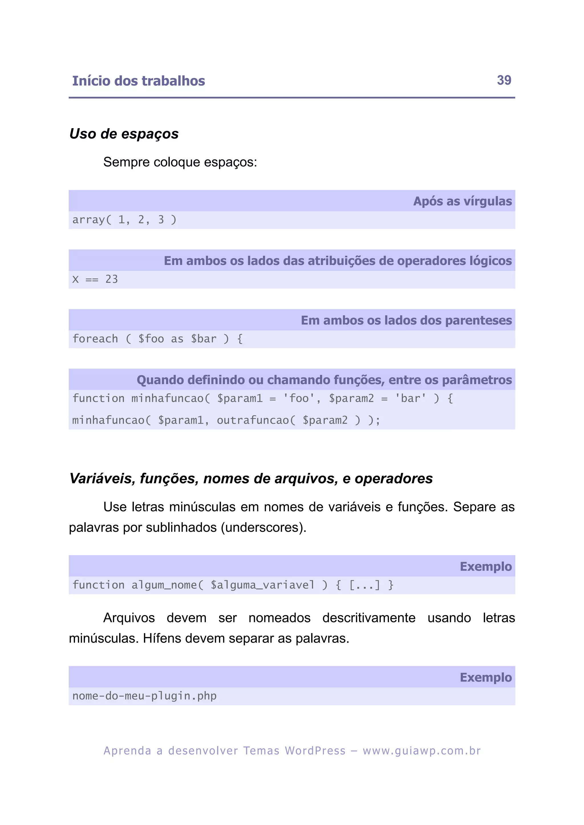 Início dos trabalhos                                                                                     39



Uso de espaços
     Sempre coloque espaços:

                                                                                    Após as vírgulas
array( 1, 2, 3 )


                    Em ambos os lados das atribuições de operadores lógicos
X == 23


                                                       Em ambos os lados dos parenteses
foreach ( $foo as $bar ) {


             Quando definindo ou chamando funções, entre os parâmetros
function minhafuncao( $param1 = 'foo', $param2 = 'bar' ) {

minhafuncao( $param1, outrafuncao( $param2 ) );




Variáveis, funções, nomes de arquivos, e operadores
     Use letras minúsculas em nomes de variáveis e funções. Separe as
palavras por sublinhados (underscores).

                                                                                                Exemplo
function algum_nome( $alguma_variavel ) { [...] }


     Arquivos devem ser nomeados descritivamente usando letras
minúsculas. Hífens devem separar as palavras.

                                                                                                Exemplo
nome-do-meu-plugin.php




     A p r e n d a a d e s e nv o l v e r Te m a s Wo r d P r e s s – w w w. g u i a w p . c o m . b r
 