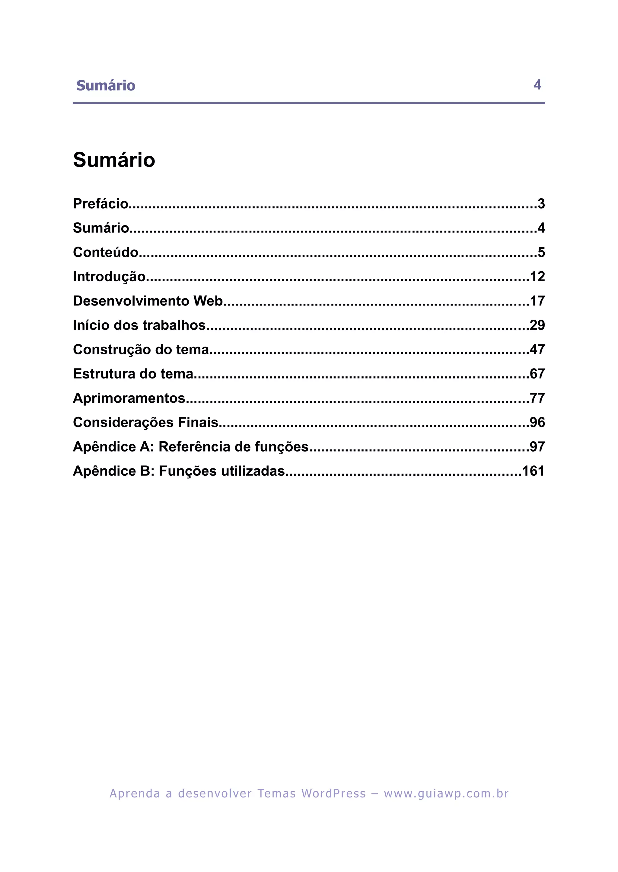 Sumário                                                                                                     4




Sumário

Prefácio......................................................................................................3
Sumário......................................................................................................4
Conteúdo....................................................................................................5
Introdução................................................................................................12
Desenvolvimento Web.............................................................................17
Início dos trabalhos.................................................................................29
Construção do tema................................................................................47
Estrutura do tema....................................................................................67
Aprimoramentos......................................................................................77
Considerações Finais..............................................................................96
Apêndice A: Referência de funções.......................................................97
Apêndice B: Funções utilizadas...........................................................161




        A p r e n d a a d e s e nv o l v e r Te m a s Wo r d P r e s s – w w w. g u i a w p . c o m . b r
 