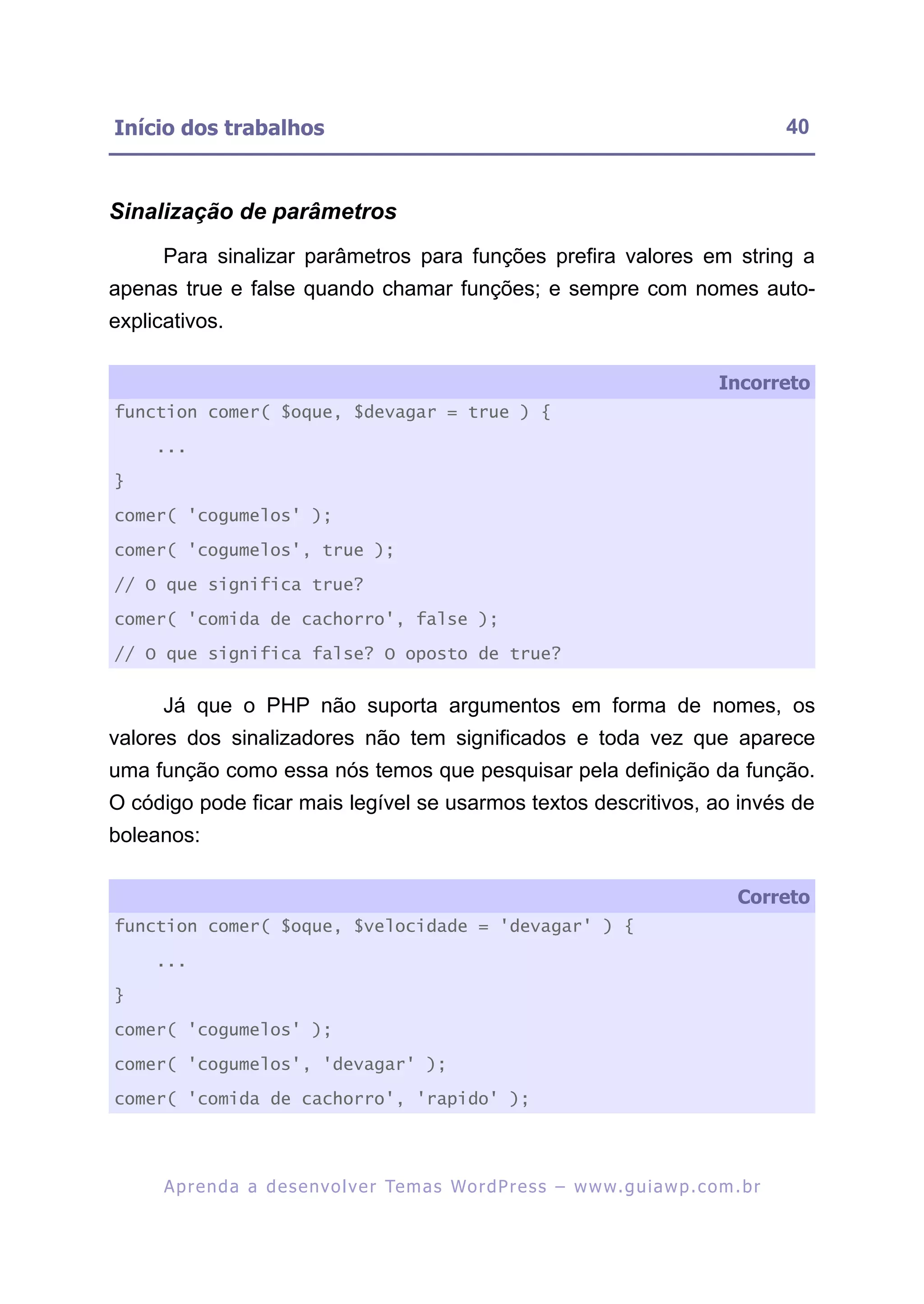 Início dos trabalhos                                                                                      40



Sinalização de parâmetros
      Para sinalizar parâmetros para funções prefira valores em string a
apenas true e false quando chamar funções; e sempre com nomes auto-
explicativos.

                                                                                                Incorreto
function comer( $oque, $devagar = true ) {

     ...

}

comer( 'cogumelos' );

comer( 'cogumelos', true );

// O que significa true?

comer( 'comida de cachorro', false );

// O que significa false? O oposto de true?


      Já que o PHP não suporta argumentos em forma de nomes, os
valores dos sinalizadores não tem significados e toda vez que aparece
uma função como essa nós temos que pesquisar pela definição da função.
O código pode ficar mais legível se usarmos textos descritivos, ao invés de
boleanos:

                                                                                                   Correto
function comer( $oque, $velocidade = 'devagar' ) {

     ...

}

comer( 'cogumelos' );

comer( 'cogumelos', 'devagar' );

comer( 'comida de cachorro', 'rapido' );




      A p r e n d a a d e s e nv o l v e r Te m a s Wo r d P r e s s – w w w. g u i a w p . c o m . b r
 