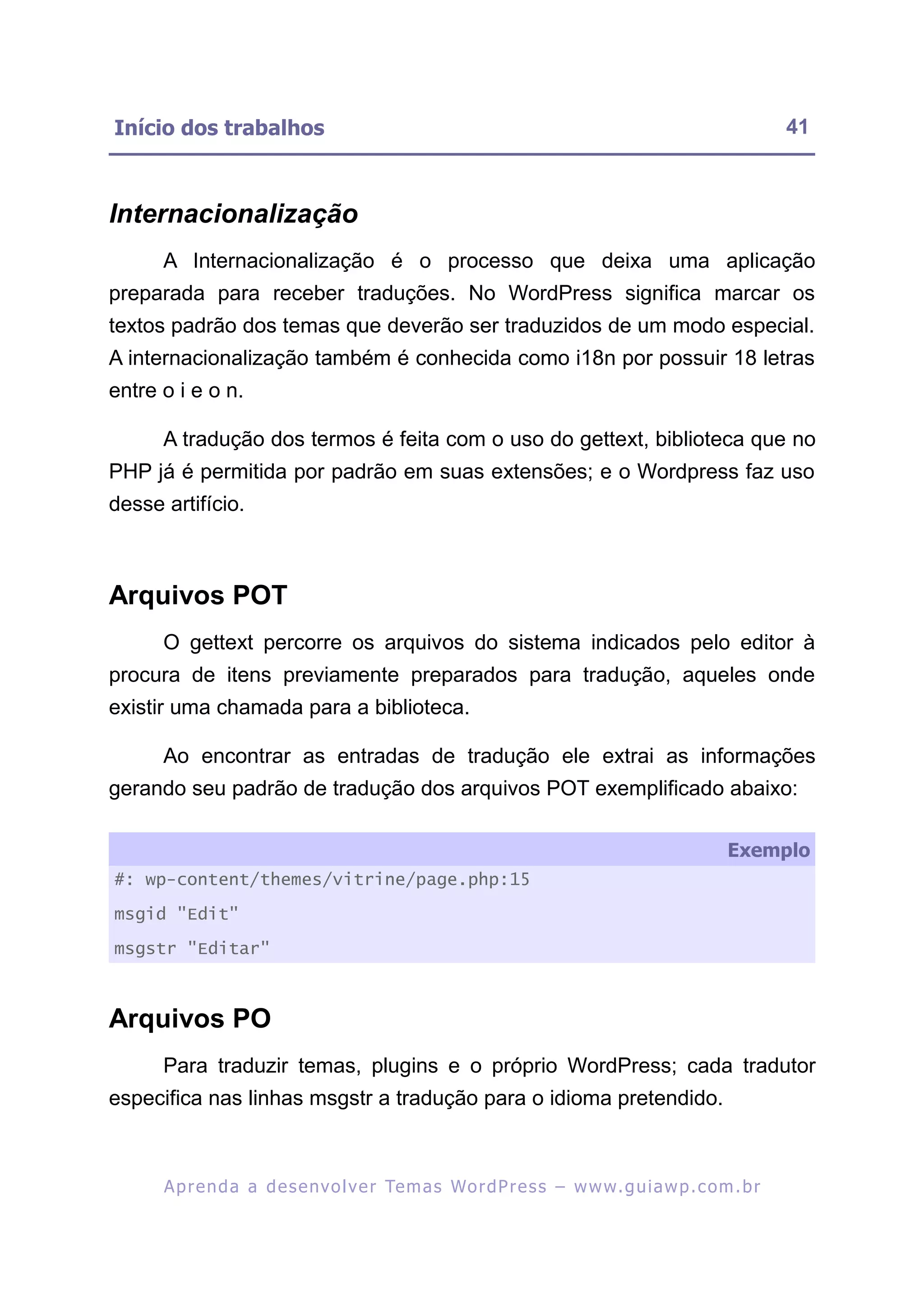 Início dos trabalhos                                                                                      41



Internacionalização
      A Internacionalização é o processo que deixa uma aplicação
preparada para receber traduções. No WordPress significa marcar os
textos padrão dos temas que deverão ser traduzidos de um modo especial.
A internacionalização também é conhecida como i18n por possuir 18 letras
entre o i e o n.

      A tradução dos termos é feita com o uso do gettext, biblioteca que no
PHP já é permitida por padrão em suas extensões; e o Wordpress faz uso
desse artifício.



Arquivos POT
      O gettext percorre os arquivos do sistema indicados pelo editor à
procura de itens previamente preparados para tradução, aqueles onde
existir uma chamada para a biblioteca.

      Ao encontrar as entradas de tradução ele extrai as informações
gerando seu padrão de tradução dos arquivos POT exemplificado abaixo:

                                                                                                 Exemplo
#: wp-content/themes/vitrine/page.php:15

msgid "Edit"

msgstr "Editar"



Arquivos PO
      Para traduzir temas, plugins e o próprio WordPress; cada tradutor
especifica nas linhas msgstr a tradução para o idioma pretendido.



      A p r e n d a a d e s e nv o l v e r Te m a s Wo r d P r e s s – w w w. g u i a w p . c o m . b r
 