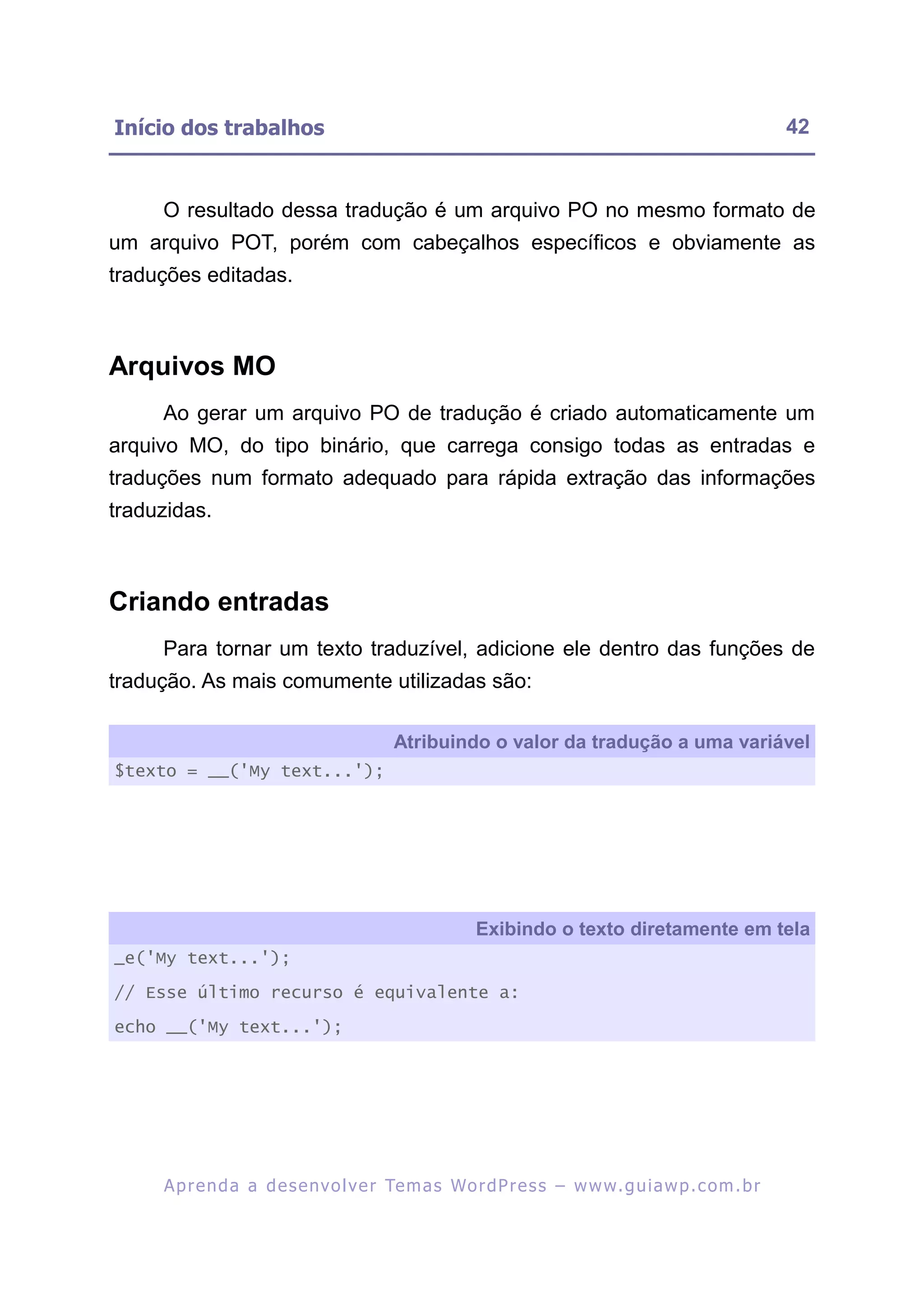 Início dos trabalhos                                                                                     42


     O resultado dessa tradução é um arquivo PO no mesmo formato de
um arquivo POT, porém com cabeçalhos específicos e obviamente as
traduções editadas.



Arquivos MO
     Ao gerar um arquivo PO de tradução é criado automaticamente um
arquivo MO, do tipo binário, que carrega consigo todas as entradas e
traduções num formato adequado para rápida extração das informações
traduzidas.



Criando entradas
     Para tornar um texto traduzível, adicione ele dentro das funções de
tradução. As mais comumente utilizadas são:

                                          Atribuindo o valor da tradução a uma variável
$texto = __('My text...');




                                                       Exibindo o texto diretamente em tela
_e('My text...');
// Esse último recurso é equivalente a:

echo __('My text...');




     A p r e n d a a d e s e nv o l v e r Te m a s Wo r d P r e s s – w w w. g u i a w p . c o m . b r
 