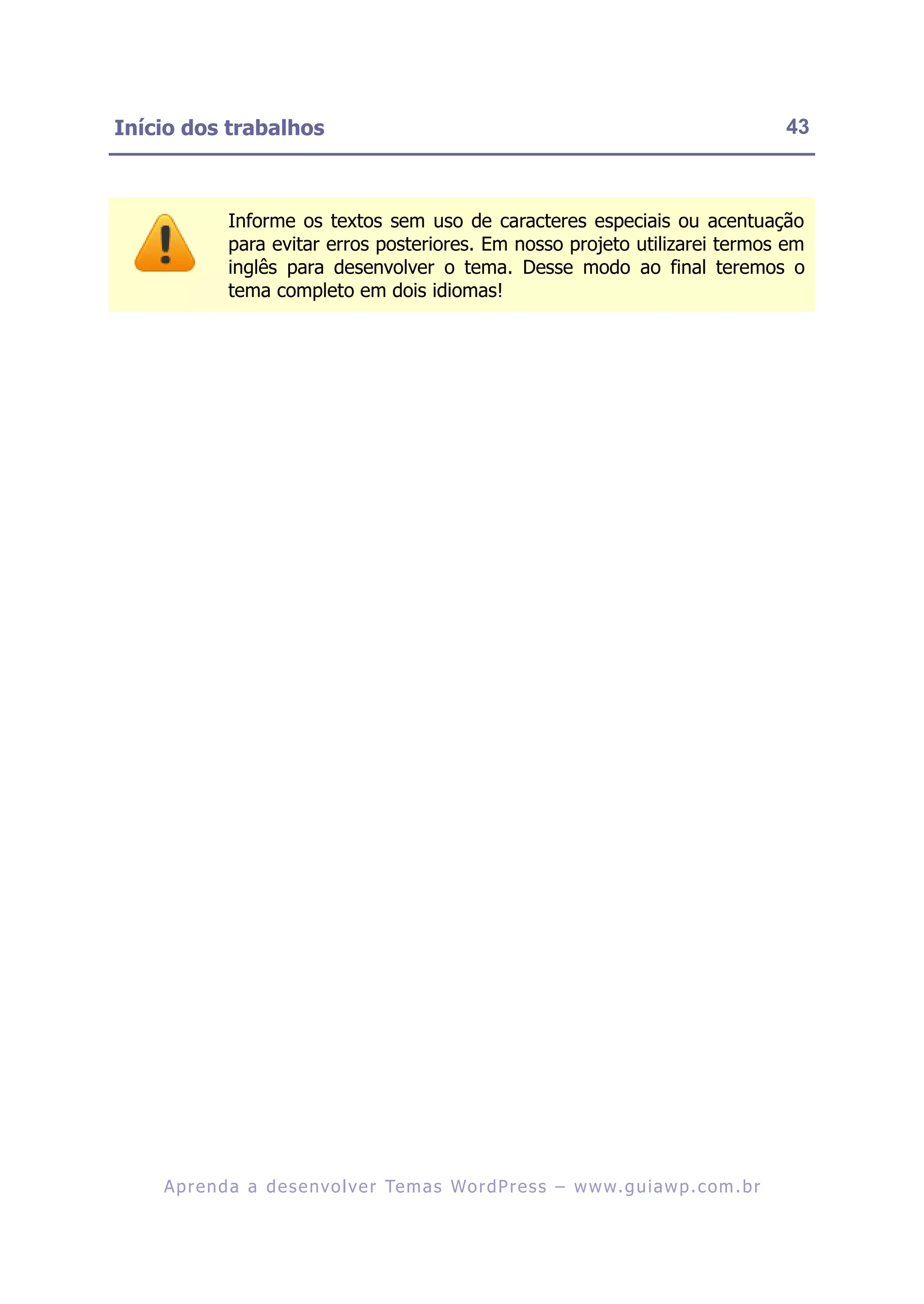 Início dos trabalhos                                                                                    43



              Informe os textos sem uso de caracteres especiais ou acentuação
              para evitar erros posteriores. Em nosso projeto utilizarei termos em
              inglês para desenvolver o tema. Desse modo ao final teremos o
              tema completo em dois idiomas!




    A p r e n d a a d e s e nv o l v e r Te m a s Wo r d P r e s s – w w w. g u i a w p . c o m . b r
 