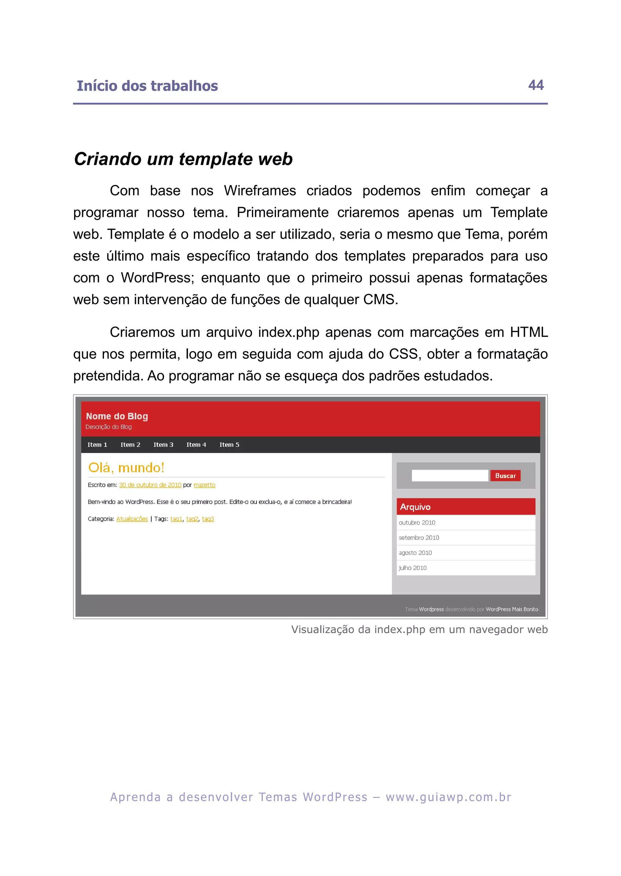 Início dos trabalhos                                                                                     44




Criando um template web
     Com base nos Wireframes criados podemos enfim começar a
programar nosso tema. Primeiramente criaremos apenas um Template
web. Template é o modelo a ser utilizado, seria o mesmo que Tema, porém
este último mais específico tratando dos templates preparados para uso
com o WordPress; enquanto que o primeiro possui apenas formatações
web sem intervenção de funções de qualquer CMS.

     Criaremos um arquivo index.php apenas com marcações em HTML
que nos permita, logo em seguida com ajuda do CSS, obter a formatação
pretendida. Ao programar não se esqueça dos padrões estudados.




                                                Visualização da index.php em um navegador web




     A p r e n d a a d e s e nv o l v e r Te m a s Wo r d P r e s s – w w w. g u i a w p . c o m . b r
 