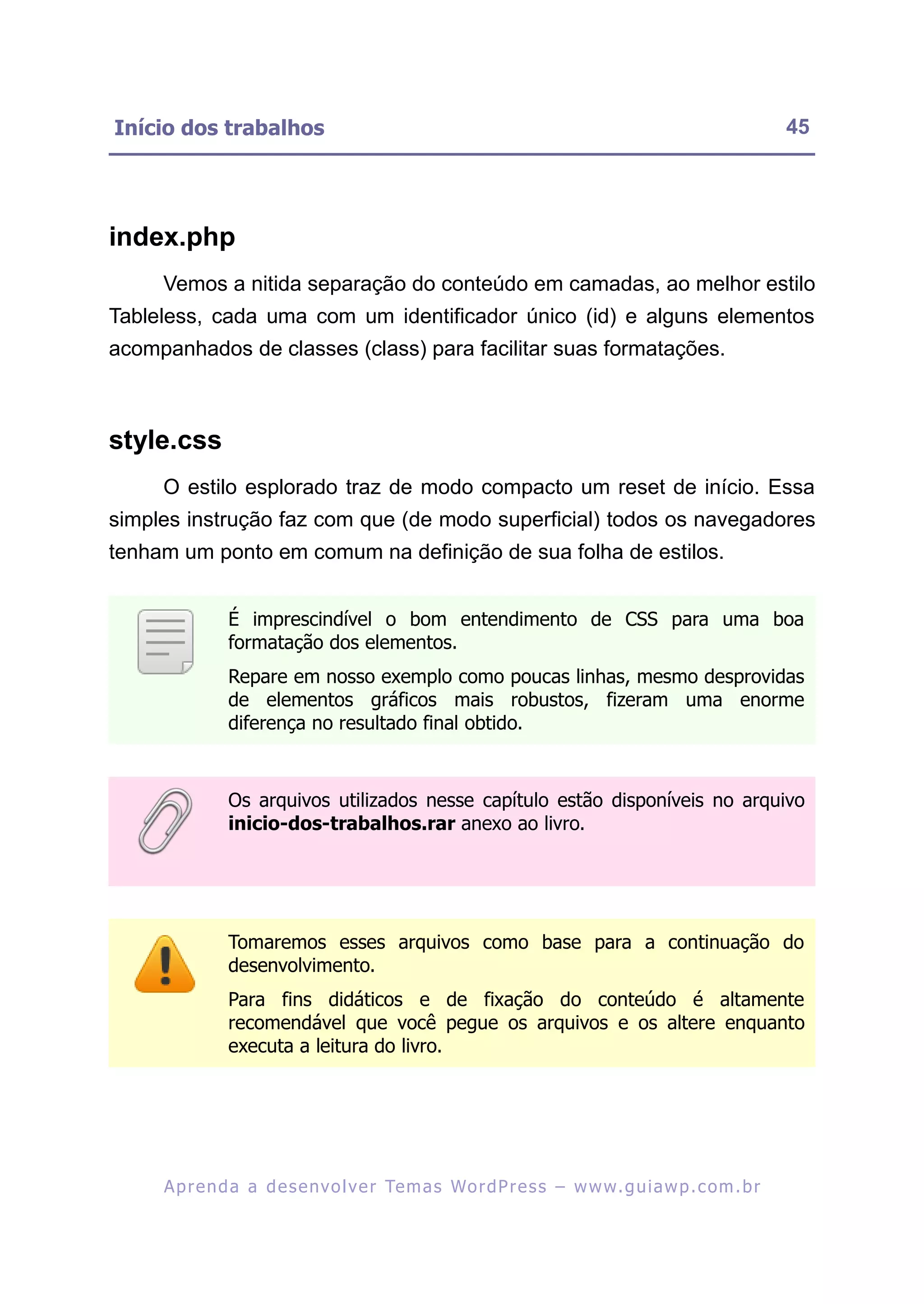 Início dos trabalhos                                                                                     45




index.php
     Vemos a nitida separação do conteúdo em camadas, ao melhor estilo
Tableless, cada uma com um identificador único (id) e alguns elementos
acompanhados de classes (class) para facilitar suas formatações.



style.css
     O estilo esplorado traz de modo compacto um reset de início. Essa
simples instrução faz com que (de modo superficial) todos os navegadores
tenham um ponto em comum na definição de sua folha de estilos.


               É imprescindível o bom entendimento de CSS para uma boa
               formatação dos elementos.
               Repare em nosso exemplo como poucas linhas, mesmo desprovidas
               de elementos gráficos mais robustos, fizeram uma enorme
               diferença no resultado final obtido.



               Os arquivos utilizados nesse capítulo estão disponíveis no arquivo
               inicio-dos-trabalhos.rar anexo ao livro.




               Tomaremos esses arquivos como base para a continuação do
               desenvolvimento.
               Para fins didáticos e de fixação do conteúdo é altamente
               recomendável que você pegue os arquivos e os altere enquanto
               executa a leitura do livro.




     A p r e n d a a d e s e nv o l v e r Te m a s Wo r d P r e s s – w w w. g u i a w p . c o m . b r
 